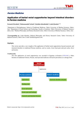 REVIEW
Submit a manuscript: https://www.tmrjournals.com/tmr 160
doi: 10.12032/TMR20190414115
TMR | May 2019 | vol. 4 | no. 3 |
Persian Medicine
Application of herbal rectal suppositories beyond intestinal disorders
in Persian medicine
Fatemeh Ebrahimi1
, Mohammadali Torbati2
, Zoleikha Khoshbakht1
, Laleh Khodaie1, 3
*
1
Department of Phytopharmacy, School of Traditional Medicine, Tabriz University of Medical Sciences, Tabriz,
Iran. 2
Department of Food Science and Technology, Faculty of nutrition, Tabriz University of Medical Sciences,
tabriz, Iran. 3
Medical Philosophy and History Research Centre, Tabriz University of Medical Sciences, Tabriz, Iran.
*Corresponding to: Laleh Khodaie, Medical Philosophy and History Research Centre, Tabriz University of
Medical Sciences, Tabriz, Iran. E-mail: khodaiel@gmail.com.
Highlights
This review provides a new insights of the application of herbal rectal suppositories beyond anorectic and
intestinal disorders in traditional Persian medicine, such as sciatic, lower back pain and joint aches, fever
and ascites.
Traditionality
The first application of rectal suppositories was recorded in Egyptian civilization (3150 B.C.). Other
literatres in traditional Chinese, Persian, and Ayurveda medicines showed its prevalence as a dosage form.
 