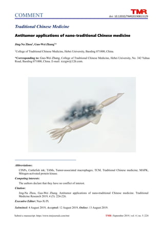 COMMENT
Submit a manuscript: https://www.tmrjournals.com/tmr
doi: 10.12032/TMR20190813129
TMR | September 2019 | vol. 4 | no. 5 |224
Traditional Chinese Medicine
Antitumor applications of nano-traditional Chinese medicine
Jing-Na Zhou1
, Guo-Wei Zhang1
*
1
College of Traditional Chinese Medicine, Hebei University, Baoding 071000, China.
*Corresponding to: Guo-Wei Zhang, College of Traditional Chinese Medicine, Hebei University, No. 342 Yuhua
Road, Baoding 071000, China. E-mail: xxzgw@126.com.
Abbreviations:
CINPs, Cuttlefish ink; TAMs, Tumor-associated macrophages; TCM, Traditional Chinese medicine; MAPK,
Mitogen-activated protein kinase.
Competing interests:
The authors declare that they have no conflict of interest.
Citation:
Jing-Na Zhou, Guo-Wei Zhang. Antitumor applications of nano-traditional Chinese medicine. Traditional
Medicine Research 2019, 4 (5): 224-226.
Executive Editor: Nuo-Xi Pi.
Submitted: 4 August 2019, Accepted: 12 August 2019, Online: 13 August 2019.
 