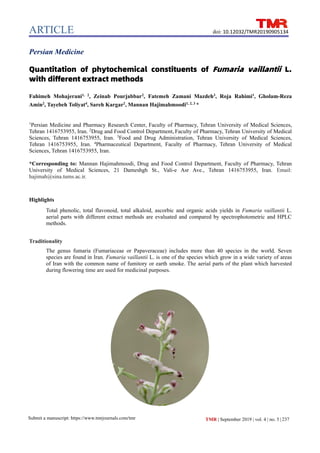ARTICLE
TMR | September 2019 | vol. 4 | no. 5 |237
Submit a manuscript: https://www.tmrjournals.com/tmr
doi: 10.12032/TMR20190905134
Persian Medicine
Quantitation of phytochemical constituents of Fumaria vaillantii L.
with different extract methods
Fahimeh Mohajerani1, 2
, Zeinab Pourjabbar2
, Fatemeh Zamani Mazdeh3
, Roja Rahimi1
, Gholam-Reza
Amin2
, Tayebeh Toliyat4
, Sareh Kargar2
, Mannan Hajimahmoodi1, 2, 3
*
1
Persian Medicine and Pharmacy Research Center, Faculty of Pharmacy, Tehran University of Medical Sciences,
Tehran 1416753955, Iran. 2
Drug and Food Control Department, Faculty of Pharmacy, Tehran University of Medical
Sciences, Tehran 1416753955, Iran. 3
Food and Drug Administration, Tehran University of Medical Sciences,
Tehran 1416753955, Iran. 4
Pharmaceutical Department, Faculty of Pharmacy, Tehran University of Medical
Sciences, Tehran 1416753955, Iran.
*Corresponding to: Mannan Hajimahmoodi, Drug and Food Control Department, Faculty of Pharmacy, Tehran
University of Medical Sciences, 21 Dameshgh St., Vali-e Asr Ave., Tehran 1416753955, Iran. Email:
hajimah@sina.tums.ac.ir.
Highlights
Total phenolic, total flavonoid, total alkaloid, ascorbic and organic acids yields in Fumaria vaillantii L.
aerial parts with different extract methods are evaluated and compared by spectrophotometric and HPLC
methods.
Traditionality
The genus fumaria (Fumariaceae or Papaveraceae) includes more than 40 species in the world. Seven
species are found in Iran. Fumaria vaillantii L. is one of the species which grow in a wide variety of areas
of Iran with the common name of fumitory or earth smoke. The aerial parts of the plant which harvested
during flowering time are used for medicinal purposes.
 