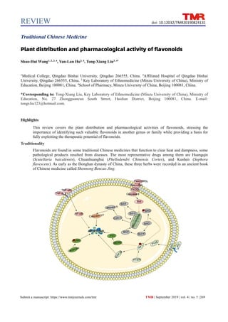 REVIEW
TMR | September 2019 | vol. 4 | no. 5 |269
Submit a manuscript: https://www.tmrjournals.com/tmr
doi: 10.12032/TMR20190824131
Traditional Chinese Medicine
Plant distribution and pharmacological activity of flavonoids
Shao-Hui Wang1, 2, 3, 4
, Yan-Lan Hu3, 4
, Tong-Xiang Liu3, 4*
1
Medical College, Qingdao Binhai University, Qingdao 266555, China. 2
Affiliated Hospital of Qingdao Binhai
University, Qingdao 266555, China. 3
Key Laboratory of Ethnomedicine (Minzu University of China), Ministry of
Education, Beijing 100081, China. 4
School of Pharmacy, Minzu University of China, Beijing 100081, China.
*Corresponding to: Tong-Xiang Liu, Key Laboratory of Ethnomedicine (Minzu University of China), Ministry of
Education, No. 27 Zhongguancun South Street, Haidian District, Beijing 100081, China. E-mail:
tongxliu123@hotmail.com.
Highlights
This review covers the plant distribution and pharmacological activities of flavonoids, stressing the
importance of identifying such valuable flavonoids in another genus or family while providing a basis for
fully exploiting the therapeutic potential of flavonoids.
Traditionality
Flavonoids are found in some traditional Chinese medicines that function to clear heat and dampness, some
pathological products resulted from diseases. The most representative drugs among them are Huangqin
(Scutellaria baicalensis), Chuanhuangbai (Phellodendri Chinensis Cortex), and Kushen (Sophora
flavescens). As early as the Donghan dynasty of China, these three herbs were recorded in an ancient book
of Chinese medicine called Shennong Bencao Jing.
 