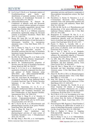 REVIEW
Submit a manuscript: https://www.tmrjournals.com/tmr TMR | September 2019 | vol. 4 | no. 5 |285
doi: 10.12032/TMR20190824131
52. Liu X, Luo Y, Wu H, et al. Systematic analysis of
O-methyltransferase gene family and
identification of potential members involved in
the formation of O-methylated flavonoids in
Citrus. Gene 2016, 575: 458-472.
53. Adaszynska-Skwirzynska M, Dzieciol M.
Comparison of phenolic acids and flavonoids
contents in various cultivars and parts of common
lavender (Lavandula angustifolia) derived from
Poland. Natur Prod Res 2017, 31: 2575-2580.
54. Yu C, Qu F, Mao Y, et al. Different extraction
pretreatments significantly change the flavonoid
contents of Scutellaria baicalensis. Pharm Biol
2013, 51: 1228-1235.
55. Huang ZH, Jiang DX, Lai XP. Study on the
enrichment and purification of total flavonoids in
Schizonepeta tenuifolia by macroporous
adsorption resin. J Chin Med Master 2010, 33:
1476-1480.
56. Gao Z, Huang K, Yang X, et al. Free radical
scavenging and antioxidant activities of
flavonoids extracted from the radix of Scutellaria
baicalensis Georgi. Biochimica et biophysica acta
1999, 1472: 643-650.
57. Hu HW, Xie XM, Zhang PZ, et al. Study on the
flavonoids from Mosla chinensis “jiangxiangru”.
J Chin Med Master 2010, 33: 218-219.
58. Broncel M. Antiatherosclerotic properties of
flavones from the roots of Scutellaria baicalensis
Georgi. Wiad Lek 2007, 60: 294-297.
59. Guan Z, Li S, Lin Z, et al. Identification and
quantitation of phenolic compounds from the seed
and pomace of Perilla frutescens using
HPLC/PDA and HPLC-ESI/QTOF/MS/MS.
Phytochem Anal 2014, 25: 508-513.
60. Tsou LK, Lara-Tejero M, RoseFigura J, et al.
Antibacterial Flavonoids from Medicinal Plants
Covalently Inactivate Type III Protein Secretion
Substrates. J Am Chem Soc 2016, 138:
2209-2218.
61. Leung KC, Seneviratne CJ, Li X, et al.
Synergistic Antibacterial Effects of Nanoparticles
Encapsulated with Scutellaria baicalensis and
Pure Chlorhexidine on Oral Bacterial Biofilms.
Nanomaterials 2016, 138: 2209-2218.
62. Zhu L, Zhao L, Wang H, et al. Oroxylin A
reverses P-glycoprotein-mediated multidrug
resistance of MCF7/ADR cells by G2/M arrest.
Toxicol Lett 2013, 219: 107-115.
63. Bai Y, Xia B, Xie W, et al. Phytochemistry and
pharmacological activities of the genus Prunella.
Food Chem 2016, 204: 483-496.
64. Xing S, Wang M, Peng Y, et al. Simulated
gastrointestinal tract metabolism and
pharmacological activities of water extract of
Scutellaria baicalensis roots. J Ethnopharmacol
2014, 152: 183-189.
65. Shi QQ, Dang J, Wen HX, et al. Anti-hepatitis,
antioxidant activities and bioactive compounds of
Dracocephalum heterophyllum extracts. Bot Stud
2016, 57: 16.
66. Navratilova A, Nesuta O, Vancatova I, et al.
C-Geranylated flavonoids from Paulownia
tomentosa fruits with antimicrobial potential and
synergistic activity with antibiotics. Pharm Biol
2016, 54: 1398-1407.
67. Li MX, He XR, Tao R, et al. Phytochemistry and
pharmacology of the genus pedicularis used in
traditional Chinese medicine. Am J Chin Med
2014, 42: 1071-1098.
68. Borgognone D, Cardarelli M, Rea E, et al.
Salinity source-induced changes in yield, mineral
composition, phenolic acids and flavonoids in
leaves of artichoke and cardoon grown in floating
system. J Sci Food Agric 2014, 94: 1231-1237.
69. Pereira C, Barros L, Carvalho AM, et al.
Infusions of artichoke and milk thistle represent a
good source of phenolic acids and flavonoids.
Food Funct 2015, 6: 56-62.
70. Qiu J, Gao F, Shen G, et al. Metabolic
engineering of the phenylpropanoid pathway
enhances the antioxidant capacity of Saussurea
involucrata. PLoS One 2013, 8: e70665.
71. Liu QM, Zhao HY, Zhong XK, et al. Eclipta
prostrata L. phytochemicals: isolation, structure
elucidation, and their antitumor activity. Food
Chem Toxicol 2012, 50: 4016-4022.
72. Yang GE, Bao L, Zhang XQ, et al. Studies on
flavonoids and their antioxidant activities of
Artemisia annua. J Chin Med Master 2009, 32:
1683-1686.
73. Zhou CX, Wu DY, Li XP, et al. Research progress
in Laggera medicinal plants. Chin J Chin Mater
Med 2006, 31: 1133-1140.
74. Xing XD, Zhang Q, Feng F, et al. Chemical
constituents from stems of Ilex pubescens. J Chin
Med Master 2012, 35: 1429-1431.
75. Goodger JQ, Seneratne SL, Nicolle D, et al.
Foliar Essential Oil Glands of Eucalyptus
Subgenus Eucalyptus (Myrtaceae) Are a Rich
Source of Flavonoids and Related Non-Volatile
Constituents. PLoS One 2016, 11: e0151432.
76. Wu P, Ma G, Li N, et al. Investigation of in vitro
and in vivo antioxidant activities of flavonoids
rich extract from the berries of Rhodomyrtus
tomentosa(Ait.) Hassk. Food Chem 2015, 173:
194-202.
77. Perez-Gregorio MR, Regueiro J, Simal-Gandara J,
et al. Increasing the added-value of onions as a
source of antioxidant flavonoids: a critical review.
Crit Rev Food Sci Nutr 2014, 54: 1050-1062.
78. Porta C, Paglino C, Mosca A. Targeting
PI3K/Akt/mTOR Signaling in Cancer. Front
Oncol 2014, 4: 64.
79. Hua S, Zhang Y, Liu J, et al. Ethnomedicine,
Phytochemistry and Pharmacology of Smilax
 