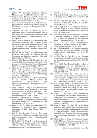 REVIEW
Submit a manuscript: https://www.tmrjournals.com/tmr TMR | September 2019 | vol. 4 | no. 5 |286
doi: 10.12032/TMR20190824131
glabra: An Important Traditional Chinese
Medicine. Am J Chin Med 2018, 46: 261-297.
80. Wang H, Jiang HM, Li FX, et al. Flavonoids from
artificially induced dragon's blood of Dracaena
cambodiana. Fitoterapia 2017, 121: 1-5.
81. Gao SM, Liu JS, Wang M, et al. Traditional uses,
phytochemistry, pharmacology and toxicology of
Codonopsis: A review. J Ethnopharmacol 2018,
219: 50-70.
82. Argentieri MP, Levi M, Guzzo F, et al.
Phytochem Anal of Passiflora loefgrenii Vitta, a
rich source of luteolin-derived flavonoids with
antioxidant properties. J Pharm Pharmacol 2015,
67: 1603-1612.
83. Ding Y, Ren K, Dong H, et al. Flavonoids from
persimmon (Diospyros kaki L.) leaves inhibit
proliferation and induce apoptosis in PC-3 cells
by activation of oxidative stress and
mitochondrial apoptosis. Chem Biol Interact 2017,
275: 210-217.
84. Bei WJ, Xu AL, Li CY, et al. Flavonoids from
Diospyros kaki inhibit the adhesion between
lymphocyte and dorsal root ganglion. J Chin Med
Master 2009, 32: 740-744.
85. Djouossi MG, Tamokou JD, Ngnokam D, et al.
Antimicrobial and antioxidant flavonoids from
the leaves of Oncoba spinosa Forssk. (Salicaceae).
BMC Complement Altern Med 2015, 15: 134.
86. Zhou XL, Shi T, Yang L, et al. Research on the
effect and mechanism of total ginkgo
flavones-glycoides on hepatocyte apoptosis in rats
with nonalcoholic fatty liver disease. Chin J Integ
Trad West Med Dig 2017.
87. Li AL, Chen BJ, Li GH, et al. Physalis alkekengi
L. var. franchetii (Mast.) Makino: An
ethnomedical, phytochemical and
pharmacological review. J Ethnopharmacol 2018,
210: 260-274.
88. Wang Y, Wang SL, Zhang JY, et al. Anti-ulcer and
anti-Helicobacter pylori potentials of the ethyl
acetate fraction of Physalis alkekengi L. var.
franchetii (Solanaceae) in rodent. J
Ethnopharmacol 2018, 211: 197-206.
89. Kurepa J, Nakabayashi R, Paunesku T, et al.
Direct isolation of flavonoids from plants using
ultra-small anatase TiO(2) nanoparticles. The
Plant Journal 2014, 77: 443-453.
90. Luan N, Li D. Study on supercritical CO2
extraction of flavonoids from Cynomorium
songaricum. J Chin Med Master 2010, 33:
1167-1171.
91. Cui Z, Guo Z, Miao J, et al. The genus
Cynomorium in China: an ethnopharmacological
and phytochemical review. J Ethnopharmacol
2013, 147: 1-15.
92. Li JS, Zhao YY, Wang B, et al. Separation and
identification of the flavonoids from Buddleia
officinalis Maxim. Acta Pharmaceutica Sinica
1996, 31: 849-854.
93. Peng XJ, Li C. Study on the flavanone constitutes
of Buddleja davidii. J Chin Med Master 2011, 34:
1534-1537.
94. Xu XH, Yang NY, Qian SH, et al. Stduy on
flavonoids in Ligustrum lucidum. J Chin Med
Master 2007, 30: 538-540.
95. Jia J, Zhang F, Li Z, et al. Comparison of Fruits of
Forsythia suspensa at Two Different Maturation
Stages by NMR-Based Metabolomics. Molecules
2015, 20: 10065-10081.
96. Qu J, Yan X, Li C, et al. Comparative Evaluation
of Raw and Ripe Fruits of Forsythia suspensa by
HPLC-ESI-MS/MS Analysis and Anti-Microbial
Assay. J Chromatogr Sci 2017, 55: 451-458.
97. Ye M, Li Y, Yan Y, et al. Determination of
flavonoids in Semen Cuscutae by RP-HPLC. J
Pharm Biomed Anal 2002, 28: 621-628.
98. Sun Q, Wang D, Li FF, et al. Cytotoxic prenylated
flavones from the stem and root bark of Daphne
giraldii. Bioorg Med Chem Lett 2016, 26:
3968-3972.
99. Lu CL, Zhu L, Piao JH, et al. Chemical
compositions extracted from Wikstroemia indica
and their multiple activities. Pharm Biol 2012, 50:
225-231.
100. Pan L, Hu H, Wang X, et al. Inhibitory effects of
neochamaejasmin B on P-glycoprotein in
MDCK-hMDR1 cells and molecular docking of
NCB binding in P-glycoprotein. Molecules
2015, 20: 2931-2948.
101. Jaiswal R, Muller H, Muller A, et al.
Identification and characterization of chlorogenic
acids, chlorogenic acid glycosides and flavonoids
from Lonicera henryi L. (Caprifoliaceae) leaves
by LC-MSn. Phytochemistry 2014, 108: 252-263.
102. Yuan Y, Song L, Li M, et al. Genetic variation and
metabolic pathway intricacy govern the active
compound content and quality of the Chinese
medicinal plant Lonicera japonica thunb. BMC
genomics 2012, 13: 195.
103. Zhang FS, Lv YL, Zhao Y, et al. Promoting role
of an endophyte on the growth and contents of
kinsenosides and flavonoids of Anoectochilus
formosanus Hayata, a rare and threatened
medicinal Orchidaceae plant. J Zhejiang Univ Sci
B 2013, 14: 785-792.
104. Zhang J, Wang LS, Gao JM, et al. Rapid
separation and identification of anthocyanins
from flowers of Viola yedoensis and V. prionantha
by high-performance liquid chromatography-
photodiode array detection-electrospray ionisation
mass spectrometry. Phytochem Anal 2012, 23:
16-22.
105. Wang A, Lin L, Wang Y. Traditional Chinese
Herbal Medicine Penthorum chinense Pursh: A
Phytochemical and Pharmacological Review. Am
J Chin Med 2015, 43: 601-620.
 