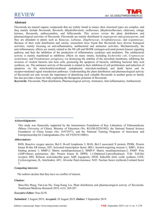 REVIEW
TMR | September 2019 | vol. 4 | no. 5 |270
Submit a manuscript: https://www.tmrjournals.com/tmr
doi: 10.12032/TMR20190824131
Abstract
Flavonoids are natural organic compounds that are widely found in nature, their structural types are complex, and
they mainly include flavonoids, flavonols, dihydroflavonols, isoflavones, dihydroisoflavones, chalcones, orange
ketones, flavanoids, anthocyanidins, and biflavonoids. This review covers the plant distribution and
pharmacological activities of flavonoids. Flavonoids are mainly distributed in angiosperms and gymnosperms, and
they are abundant in plants such as Rutaceae, Labiatae, Zingiberaceae, Scrophulariaceae, and Leguminosae.
Because of their wide distribution and variety, researchers have found that flavonoids have diverse biological
activities, mainly focusing on anti-inflammatory, antibacterial and antitumor activities. Mechanistically, the
anti-inflammatory effects are mainly related to the NF-κB and MAPK (mitogen-activated protein kinase) signaling
pathway and then the inhibition of the production of inflammatory cytokines and mediators. The antibacterial
activity is mainly manifested as inhibitory effects on many strains, including Escherichia coli, Cryptococcus
neoformans, and Pseudomonas aeruginosa, via destroying the stability of the microbial membrane, inhibiting the
invasion of virulent bacteria into host cells, promoting the apoptosis of bacteria, inhibiting bacterial fatty acid
synthesis, etc. The antitumor activity of flavonoids is related to their inhibition of cell proliferation and induction of
apoptosis via the mitochondria-mediated, endoplasmic reticulum-mediated, and death factor and its
receptor-mediated signal transduction pathways. Understanding the plant distribution and pharmacological activity
of flavonoids not only reveals the importance of identifying such valuable flavonoids in another genus or family
but also provides a basis for fully exploiting the therapeutic potential of flavonoids.
Keywords: Flavonoids, Plant distribution, Pharmacological activity, Antitumor, Anti-inflammatory, Antibacterial.
Acknowledgments:
This study was financially supported by the Autonomous Foundation of Key Laboratory of Ethnomedicine
(Minzu University of China), Ministry of Education (No. KLEM-ZZ201902), the National Natural Science
Foundation of China Grants (No. 81973977), and the National Training Programs of Innovation and
Entrepreneurship for Undergraduates (No. GCYS2018110001).
Abbreviations:
ROS, Reactive oxygen species; Bcl-2, B-cell lymphoma 2; BAX, Bcl-2 associated X protein; PERK, Protein
kinase R-like ER kinase; ATF, Activated transcription factor; IRE1, Inositol-requiring enzyme-1; XBP1, X-box
binding protein 1; MMP-2: Matrix metalloproteinase-2, MMP-9: Matrix metalloproteinase-2; PARP: Poly
(ADP-ribose) polymerase; Akt: Protein kinase B; DPPH, 1,1-Diphenyl-2-picrylhydrazyl; TLR: Toll-like
receptor; RIG, Retinoic acid-inducible gene; AQP, Aquaporin; iNOS, Inducible nitric oxide synthase; COX,
Cyclooxygenase; IL, Interleukin; AFC, Alveolar fluid clearance; Nrf2: Nuclear factor erythroid-2-related factor
2.
Competing interests:
The authors declare that they have no conflict of interest.
Citation:
Shao-Hui Wang, Yan-Lan Hu, Tong-Xiang Liu. Plant distribution and pharmacological activity of flavonoids.
Traditional Medicine Research 2019, 4 (5): 269-287.
Executive Editor: Nuo-Xi Pi.
Submitted: 2 August 2019, Accepted: 26 August 2019, Online: 5 September 2019.
 