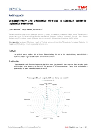 REVIEW
Submit a manuscript: https://www.tmrjournals.com/tmr
doi: 10.12032/TMR20190718125
TMR | May 2020 | vol. 5 | no. 3 | 125
Public Health
Complementary and alternative medicine in European countries—
legislative framework
Jovana Milenkovic1*
, Sergey Bolevich2
, Gvozden Rosic3
1
Department of Dentistry, Faculty of Medical Sciences, University of Kragujevac, Kragujevac 34000, Serbia. 2
Department of
Human Pathology, I.M. Sechenov First Moscow State Medical University (Sechenov University), Moscow 119991, Russia.
3
Department of Physiology, Faculty of Medical Sciences, University of Kragujevac, Kragujevac 34000, Serbia.
*Corresponding to: Jovana Milenkovic. Faculty of Medical Sciences, University of Kragujevac, Svetozara Markovica 69,
Kragujevac 34000, Serbia. E-mail: jovannakg94@gmail.com.
Highlights
The present article reviews the available data regarding the use of the complementary and alternative
medicine and the legislation behind it in European countries.
Traditionality
Complementary and alternative medicine has been used for centuries. Since ancient times to date, these
methods have been improved in line with the progress of Western medicine. Today, these methods have
been applied in many countries around the world.
 
