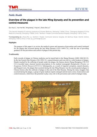 REVIEW
TMR | May 2020 | vol. 5 | no. 3 | 136
doi: 10.12032/TMR20200222166
Submit a manuscript: https://www.tmrjournals.com/tmr
Public Health
Overview of the plague in the late Ming Dynasty and its prevention and
control measures
Qiu-Hua Li1
, Yue-Hai Ma1
, Ning Wang1
, Ying Hu2
, Zhao-Zhe Liu3*
1
The Second Hospital of Liaoning University of Chinese Medicine, Shenyang 110034, China; 2
Shengjing Hospital of China
Medicine University, Shenyang 110004, China; 3
Northern Theater Command General Hospital, Shenyang 110016, China.
*Corresponding to: Zhao-Zhe Liu. Northern Theater Command General Hospital, 83 Wenhua Road, Shenhe District,
Shenyang 110016, China. E-mail: lzz_summer@126.com.
Highlights
The purpose of this paper is to review the medical system and measures of prevention and control instituted
for the plague that occurred during the late Ming Dynasty (1551–1644 C.E.), with the aim of providing
guidance for the prevention and control of plague in the present day.
Traditionality
Early records of plague in Chinese medicine can be traced back to the Shang Dynasty (1600–1046 B.C.E).
In the late Eastern Han Dynasty (184–220 C.E.), natural disasters and wars led to a wide breakout of plague.
Deeply touched by the suffering of people under the plague, the famous doctor Zhang Zhongjing (150–219
C.E.) recorded many classical ancient prescriptions in his medical monograph Shanghanlun (Treatise on
Exogenous Febrile Disease) (219 C.E.). Subsequently, as a result of imperial corruption, natural disasters,
and frequent wars, the plague that occurred during the late Ming Dynasty was the second greatest plague in
Chinese history after the outbreak of plague at the end of the Han Dynasty. During the many struggles that
occurred during the plague, a group of great medical experts emerged and devised a series of prevention and
control measures, which have the potential to play a key role in the prevention and control of plague today.
 