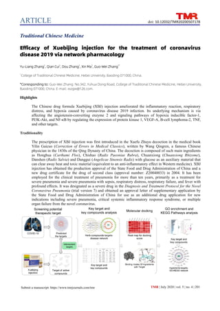 ARTICLE
TMR | July 2020 | vol. 5 | no. 4 | 201
doi: 10.12032/TMR20200507178
Submit a manuscript: https://www.tmrjournals.com/tmr
Traditional Chinese Medicine
Efficacy of Xuebijing injection for the treatment of coronavirus
disease 2019 via network pharmacology
Yu-Liang Zhang1
, Qian Cui1
, Dou Zhang1
, Xin Ma1
, Guo-Wei Zhang1*
1
College of Traditional Chinese Medicine, Hebei University, Baoding 071000, China.
*Corresponding to: Guo-Wei Zhang. No.342, Yuhua Dong Road, College of Traditional Chinese Medicine, Hebei University,
Baoding 071000, China. E-mail: xxzgw@126.com.
Highlights
The Chinese drug formula Xuebijing (XBJ) injection ameliorated the inflammatory reaction, respiratory
distress, and hypoxia caused by coronavirus disease 2019 infection. Its underlying mechanism is via
affecting the angiotensin-converting enzyme 2 and signaling pathways of hypoxia inducible factor-1,
PI3K-Akt, and NF-κB by regulating the expression of protein kinase 1, VEGF-A, B-cell lymphoma-2, TNF,
and other targets.
Traditionality
The prescription of XBJ injection was first introduced in the Xuefu Zhuyu decoction in the medical book
Yilin Gaicuo (Correction of Errors in Medical Classics), written by Wang Qingren, a famous Chinese
physician in the 1830s of the Qing Dynasty of China. The decoction is composed of such main ingredients
as Honghua (Carthami Flos), Chishao (Radix Paeoniae Rubra), Chuanxiong (Chuanxiong Rhizome),
Danshen (Radix Salvia) and Danggui (Angelicae Sinensis Radix) with glucose as an auxiliary material that
can clear away heat and toxic material (equivalent to an anti-inflammatory effect in Western medicine). XBJ
injection has obtained the production approval of the State Food and Drug Administration of China and a
new drug certificate for the drug of second class (approval number: Z20040033) in 2004. It has been
employed for the clinical treatment of pneumonia for more than ten years, primarily as a treatment for
severe pneumonia and severe pneumonia with sepsis, respiratory distress, respiratory failure, and fever with
profound effects. It was designated as a severe drug in the Diagnosis and Treatment Protocol for the Novel
Coronavirus Pneumonia (trial version 7) and obtained an approval letter of supplementary application by
the State Food and Drug Administration of China for use as an additional drug application for new
indications including severe pneumonia, critical systemic inflammatory response syndrome, or multiple
organ failure from the novel coronavirus.
 