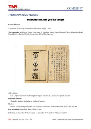 COMMENT
doi: 10.12032/TMR20191219147
TMR | September 2020 | vol. 5 | no. 5 | 302 Submit a manuscript: https://www.tmrjournals.com/tmr
Traditional Chinese Medicine
Inner peace makes you live longer
Haoran Zhang1
*
1
Department of oncology, Tianjin Nankai Hospital, Tianjin, China.
*Corresponding to: Haoran Zhang, Department of Oncology, Tianjin Nankai Hospital, No. 6, Changjiang Road,
Nankai District, Tianjin, 300052, China. Email: 291067406@qq.com.
Abbreviations:
REST, repressor element-1 silencing transcription factor; IGF-1, insulin-like growth factor 1.
Competing interests:
The author declares that he has no conflict of interest.
Citation:
Haoran Zhang. Inner peace makes you live longer. Traditional Medicine Research 2020, 5 (5): 302–304.
Executive editor: Xiao-Hong Sheng, Mathew Goss.
Submitted: 16 December 2019, Accepted: 18 December 2019, Online: 19 December 2019
 