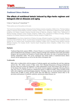 REVIEW
TMR | September 2020 | vol. 5 | no. 5 | 322
doi: 10.12032/TMR20200324169
Submit a manuscript: https://www.tmrjournals.com/tmr
Traditional Chinese Medicine
The effects of nutritional ketosis induced by Bigu-herbs regimen and
ketogenic diet on diseases and aging
Yi-Dan Lu1#
, Xiao-Gu Liu2#
, Song Zheng3, 4, 5
*
#
These authors are co-first authors on this work.
1
The Fourth Clinical Medical College of Zhejiang Chinese Medical University, Hangzhou 310053, China; 2
The Basic Medical
College of Zhejiang Chinese Medical University, Hangzhou 310053, China; 3
Department of Medical Oncology, Affiliated
Hangzhou First People’s Hospital, Zhejiang University School of Medicine, Hangzhou 310006, China; 4
Department of
Medical Oncology, Hangzhou Cancer Hospital, Hangzhou 310006, China; 5
Department of Medical Oncology, Affiliated
Hangzhou First Hospital, Zhejiang Chinese Medical University, Hangzhou 310006, China.
*Corresponding to: Song Zheng. Department of Medical Oncology, Affiliated Hangzhou First People’s Hospital, Zhejiang
University School of Medicine, No.261, Huansha Road, Shangcheng District, Hangzhou 310006, China; Hangzhou Cancer
Hospital, No. 34, Yanguan Road, Shangcheng District, Hangzhou 310006, China; Zhejiang Chinese Medical University
Affiliated Hangzhou First Hospital, No.261, Huansha Road, Shangcheng District, Hangzhou 310006, China. E-mail:
tztree@126.com.
Highlights
Traditional Bigu-herbs regimen (BHR), a Taoism (Taoism is an ancient Chinese Taoist philosophy system)
special health-preserving technique to achieve longevity through strict abstinence from food) and modern
ketogenic diet can promote the formation of ketone bodies and achieve the state of nutritional ketosis by
limiting carbohydrate intake. This review summarizes how ketone bodies or nutritional ketosis affects
diseases and the aging process, as well as the side effects of ketogenic diet.
Traditionality
BHR refers to taking herbs with the purpose of reducing appetite and controlling diet and then replacing
normal diet. The earliest record of Bigu comes from Zhuangzi·Xiaoyaoyou (Chuang-tzu·Wandering
Beyond), which was written by Chuang-tzu, a major representative of the Taoist School (369–286 B.C.E.).
In the Eastern Han dynasty (25–220 C.E.), the ancient classical medicine monograph, Shennong Bencao
Jing (The Classic of Herbal Medicine), initiated the practice of BHR for health, which recorded several
herbs with weight-loss and life-prolonging properties. Nowadays, there are several preclinical studies and
clinical trials of BHR in China, and the results show that BHR has a beneficial clinical effect in the
prevention and treatment of metabolic syndrome, autoimmune-related diseases, etc.
 