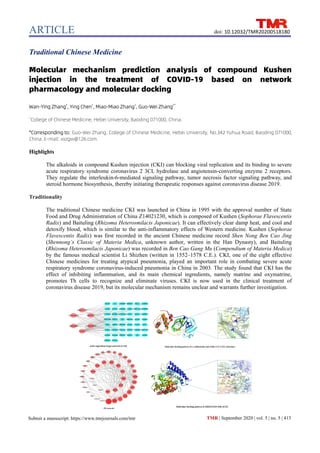 ARTICLE
TMR | September 2020 | vol. 5 | no. 5 | 413
Submit a manuscript: https://www.tmrjournals.com/tmr
doi: 10.12032/TMR20200518180
Traditional Chinese Medicine
Molecular mechanism prediction analysis of compound Kushen
injection in the treatment of COVID-19 based on network
pharmacology and molecular docking
Wan-Ying Zhang1
, Ying Chen1
, Miao-Miao Zhang1
, Guo-Wei Zhang1*
1
College of Chinese Medicine, Hebei University, Baoding 071000, China.
*Corresponding to: Guo-Wei Zhang. College of Chinese Medicine, Hebei University, No.342 Yuhua Road, Baoding 071000,
China. E-mail: xxzgw@126.com.
Highlights
The alkaloids in compound Kushen injection (CKI) can blocking viral replication and its binding to severe
acute respiratory syndrome coronavirus 2 3CL hydrolase and angiotensin-converting enzyme 2 receptors.
They regulate the interleukin-6-mediated signaling pathway, tumor necrosis factor signaling pathway, and
steroid hormone biosynthesis, thereby initiating therapeutic responses against coronavirus disease 2019.
Traditionality
The traditional Chinese medicine CKI was launched in China in 1995 with the approval number of State
Food and Drug Administration of China Z14021230, which is composed of Kushen (Sophorae Flavescentis
Radix) and Baituling (Rhizoma Heterosmilacis Japonicae). It can effectively clear damp heat, and cool and
detoxify blood, which is similar to the anti-inflammatory effects of Western medicine. Kushen (Sophorae
Flavescentis Radix) was first recorded in the ancient Chinese medicine record Shen Nong Ben Cao Jing
(Shennong’s Classic of Materia Medica, unknown author, written in the Han Dynasty), and Baituling
(Rhizoma Heterosmilacis Japonicae) was recorded in Ben Cao Gang Mu (Compendium of Materia Medica)
by the famous medical scientist Li Shizhen (written in 1552–1578 C.E.). CKI, one of the eight effective
Chinese medicines for treating atypical pneumonia, played an important role in combating severe acute
respiratory syndrome coronavirus-induced pneumonia in China in 2003. The study found that CKI has the
effect of inhibiting inflammation, and its main chemical ingredients, namely matrine and oxymatrine,
promotes Th cells to recognize and eliminate viruses. CKI is now used in the clinical treatment of
coronavirus disease 2019, but its molecular mechanism remains unclear and warrants further investigation.
 