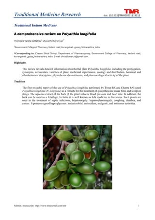 Traditional Medicine Research	
1
Submit a manuscript: https://www.tmrjournals.com/tmr
doi: 10.12032/TMR20201218212
Traditional Indian Medicine
A comprehensive review on Polyalthia longifolia
 
Thombare Varsha Dattatray1
, Chavan Shital Shivaji
1*
 
 
1
Government College of Pharmacy, Vedant road, Aurangabad 431005, Maharashtra, India. 
 
*Corresponding  to:  Chavan  Shital  Shivaji.  Department  of  Pharmacognosy,  Government  College  of  Pharmacy,  Vedant  road, 
Aurangabad 431005, Maharashtra, India. E‐mail: shitalchavan28@ymail.com. 
Highlights
This review reveals detailed information about herbal plant Polyalthia longifolia, including the propagation,
synonyms, vernaculars, varieties of plant, medicinal significance, ecology and distribution, botanical and
ethnobotanical description, phytochemical constituents, and pharmacological activity of the plant.
Tradition
The first recorded report of the use of Polyalthia longifolia performed by Troup RS and Chopra RN stated
Polyalthia longifolia (P. longifolia) as a remedy for the treatment of gonorrhea and snake bites and scorpion
stings. The aqueous extract of the bark of the plant reduces blood pressure and heart rate. In addition, the
bark can be used as a febrifuge. In India it is well known as folk medicine in literatures. Such plants are
used in the treatment of septic infections, hepatomegaly, hepatosplenomegaly, coughing, diarrhea, and
cancer. It possesses good hyperglycemic, antimicrobial, antioxidant, analgesic, and antitumor activities.
 