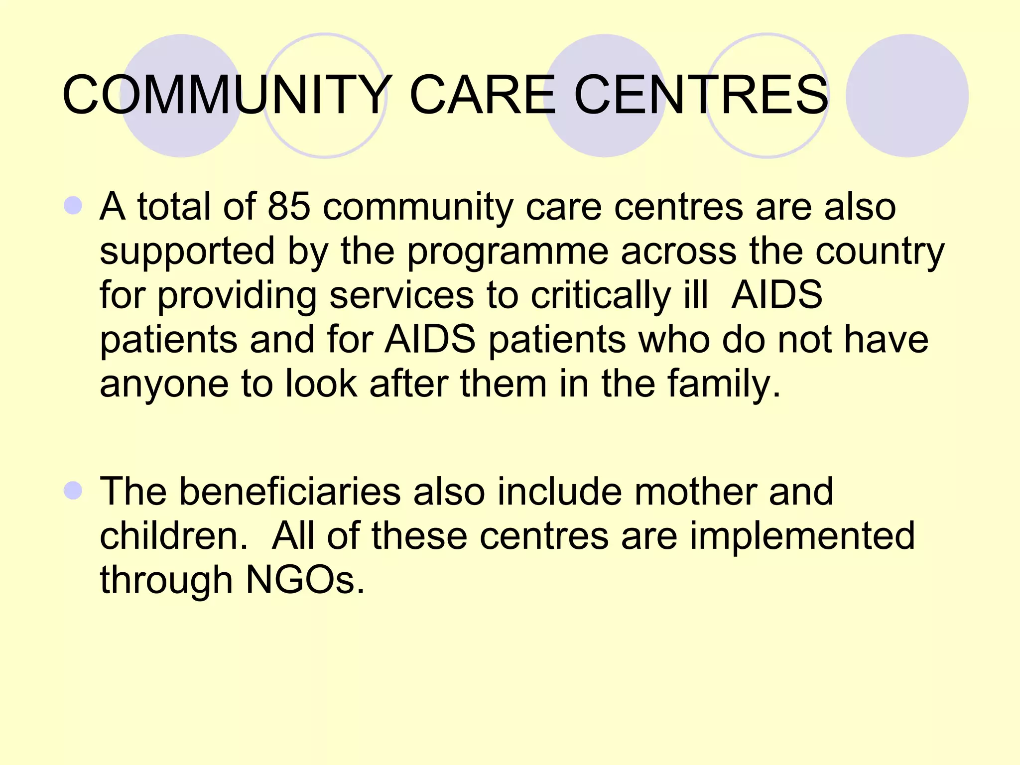 COMMUNITY CARE CENTRES A total of 85 community care centres are also supported by the programme across the country for providing services to critically ill  AIDS patients and for AIDS patients who do not have anyone to look after them in the family.  The beneficiaries also include mother and children.  All of these centres are implemented through NGOs. 
