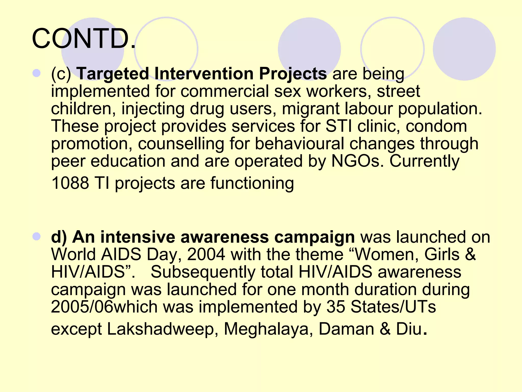 CONTD. (c)  Targeted Intervention Projects  are being implemented for commercial sex workers, street children, injecting drug users, migrant labour population. These project provides services for STI clinic, condom promotion, counselling for behavioural changes through peer education and are operated by NGOs. Currently 1088 TI projects are functioning   d) An intensive awareness campaign  was launched on World AIDS Day, 2004 with the theme “Women, Girls & HIV/AIDS”.  Subsequently total HIV/AIDS awareness campaign was launched for one month duration during 2005/06which was implemented by 35 States/UTs except Lakshadweep, Meghalaya, Daman & Diu . 