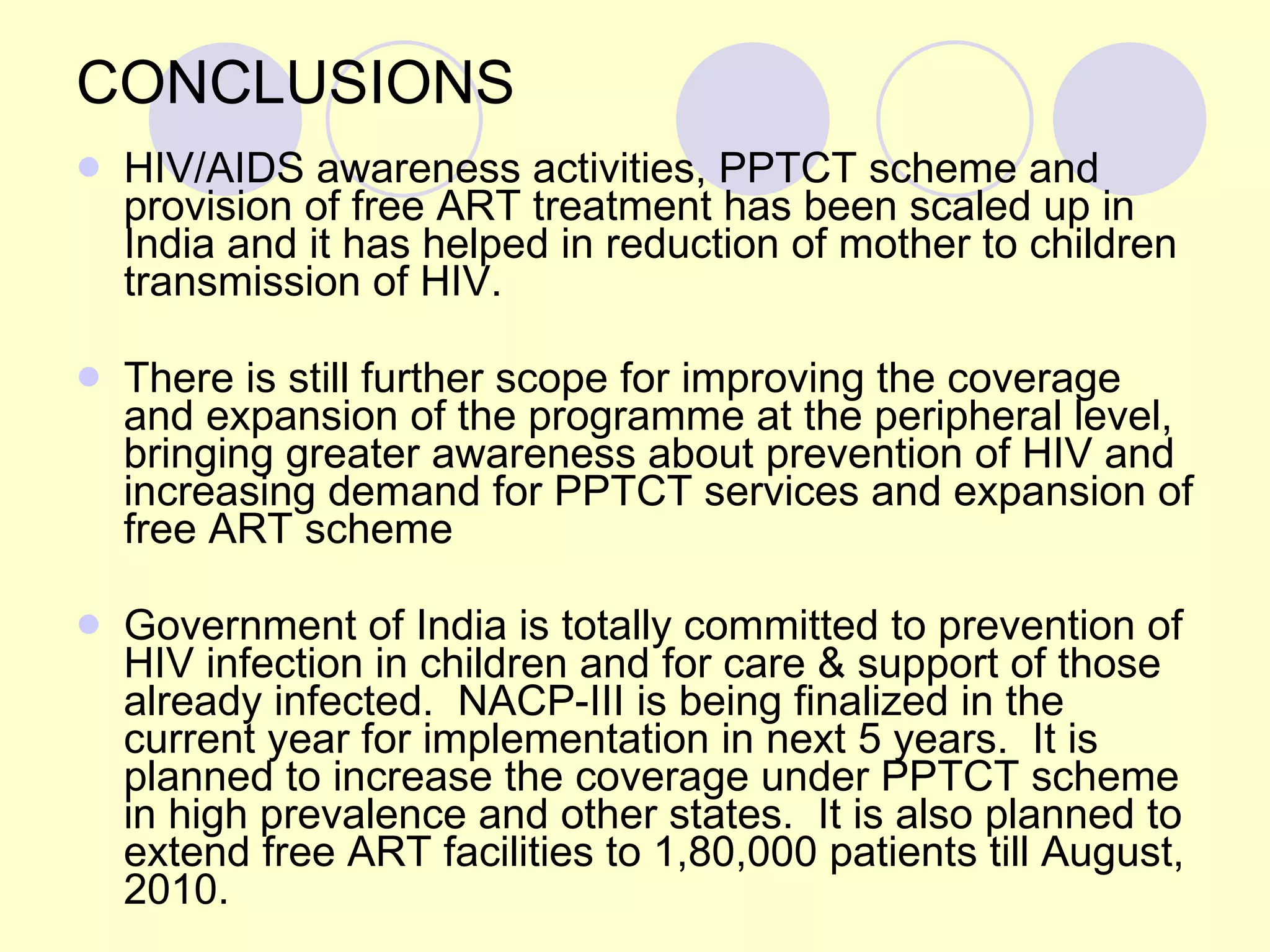 CONCLUSIONS HIV/AIDS awareness activities, PPTCT scheme and provision of free ART treatment has been scaled up in India and it has helped in reduction of mother to children transmission of HIV. There is still further scope for improving the coverage and expansion of the programme at the peripheral level, bringing greater awareness about prevention of HIV and increasing demand for PPTCT services and expansion of free ART scheme   Government of India is totally committed to prevention of HIV infection in children and for care & support of those already infected.  NACP-III is being finalized in the current year for implementation in next 5 years.  It is planned to increase the coverage under PPTCT scheme in high prevalence and other states.  It is also planned to extend free ART facilities to 1,80,000 patients till August, 2010. 