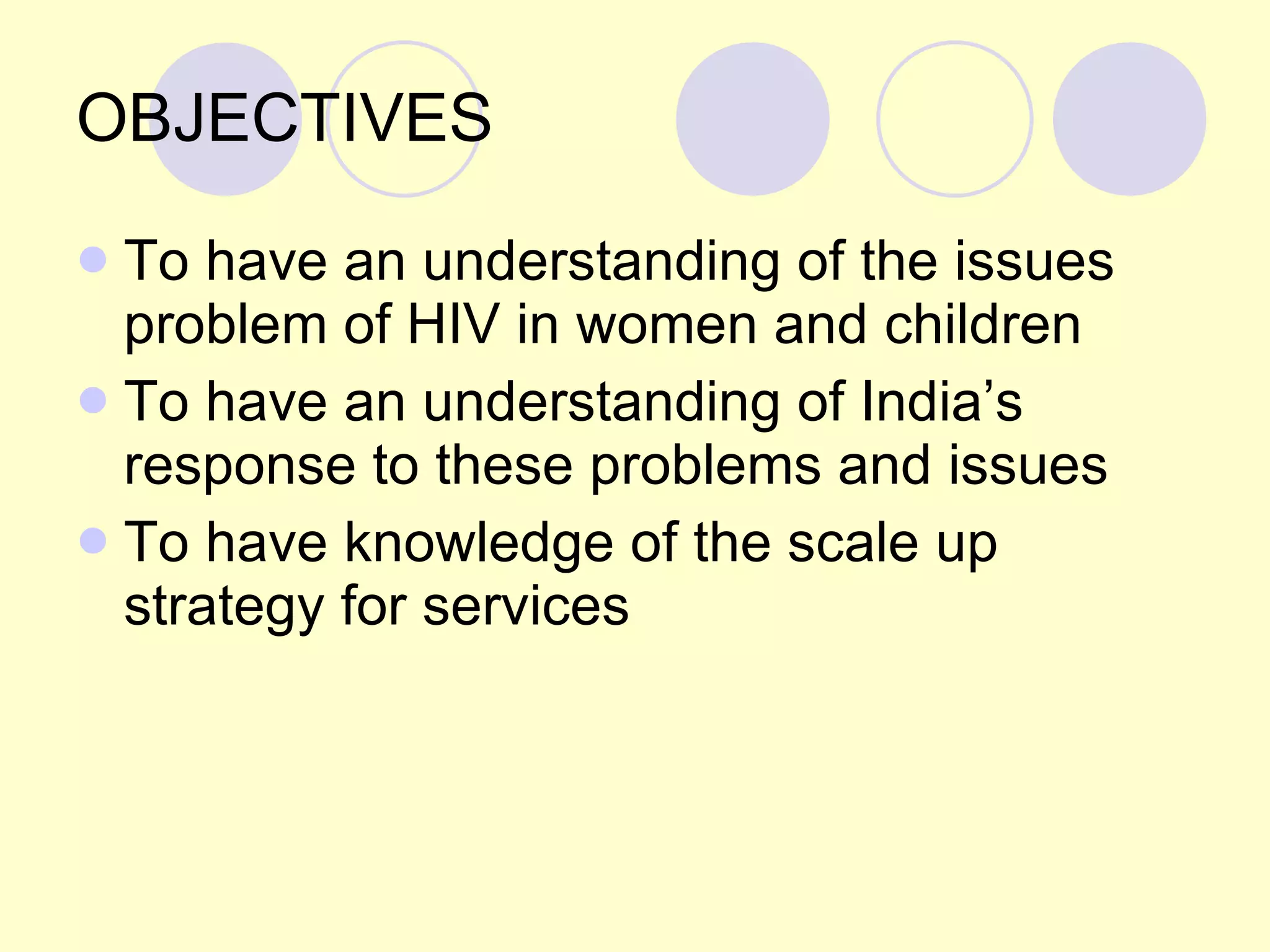 OBJECTIVES To have an understanding of the issues problem of HIV in women and children To have an understanding of India’s response to these problems and issues To have knowledge of the scale up strategy for services  