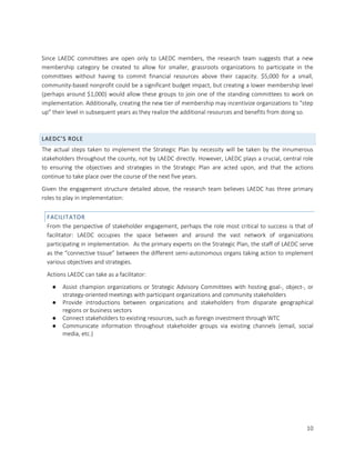 10
Since LAEDC committees are open only to LAEDC members, the research team suggests that a new
membership category be created to allow for smaller, grassroots organizations to participate in the
committees without having to commit financial resources above their capacity. $5,000 for a small,
community-based nonprofit could be a significant budget impact, but creating a lower membership level
(perhaps around $1,000) would allow these groups to join one of the standing committees to work on
implementation. Additionally, creating the new tier of membership may incentivize organizations to “step
up” their level in subsequent years as they realize the additional resources and benefits from doing so.
LAEDC’S ROLE
The actual steps taken to implement the Strategic Plan by necessity will be taken by the innumerous
stakeholders throughout the county, not by LAEDC directly. However, LAEDC plays a crucial, central role
to ensuring the objectives and strategies in the Strategic Plan are acted upon, and that the actions
continue to take place over the course of the next five years.
Given the engagement structure detailed above, the research team believes LAEDC has three primary
roles to play in implementation:
FACILITATOR
From the perspective of stakeholder engagement, perhaps the role most critical to success is that of
facilitator: LAEDC occupies the space between and around the vast network of organizations
participating in implementation. As the primary experts on the Strategic Plan, the staff of LAEDC serve
as the “connective tissue” between the different semi-autonomous organs taking action to implement
various objectives and strategies.
Actions LAEDC can take as a facilitator:
● Assist champion organizations or Strategic Advisory Committees with hosting goal-, object-, or
strategy-oriented meetings with participant organizations and community stakeholders
● Provide introductions between organizations and stakeholders from disparate geographical
regions or business sectors
● Connect stakeholders to existing resources, such as foreign investment through WTC
● Communicate information throughout stakeholder groups via existing channels (email, social
media, etc.)
 
