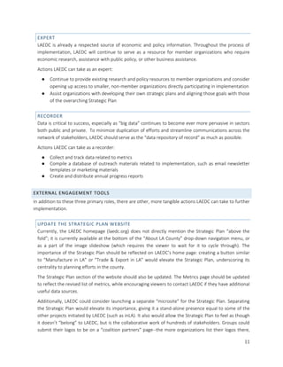 11
EXPERT
LAEDC is already a respected source of economic and policy information. Throughout the process of
implementation, LAEDC will continue to serve as a resource for member organizations who require
economic research, assistance with public policy, or other business assistance.
Actions LAEDC can take as an expert:
● Continue to provide existing research and policy resources to member organizations and consider
opening up access to smaller, non-member organizations directly participating in implementation
● Assist organizations with developing their own strategic plans and aligning those goals with those
of the overarching Strategic Plan
RECORDER
Data is critical to success, especially as “big data” continues to become ever more pervasive in sectors
both public and private. To minimize duplication of efforts and streamline communications across the
network of stakeholders, LAEDC should serve as the “data repository of record” as much as possible.
Actions LAEDC can take as a recorder:
● Collect and track data related to metrics
● Compile a database of outreach materials related to implementation, such as email newsletter
templates or marketing materials
● Create and distribute annual progress reports
EXTERNAL ENGAGEMENT TOOLS
In addition to these three primary roles, there are other, more tangible actions LAEDC can take to further
implementation.
UPDATE THE STRATEGIC PLAN WEBSITE
Currently, the LAEDC homepage (laedc.org) does not directly mention the Strategic Plan “above the
fold”; it is currently available at the bottom of the “About LA County” drop-down navigation menu, or
as a part of the image slideshow (which requires the viewer to wait for it to cycle through). The
importance of the Strategic Plan should be reflected on LAEDC’s home page: creating a button similar
to “Manufacture in LA” or “Trade & Export in LA” would elevate the Strategic Plan, underscoring its
centrality to planning efforts in the county.
The Strategic Plan section of the website should also be updated. The Metrics page should be updated
to reflect the revised list of metrics, while encouraging viewers to contact LAEDC if they have additional
useful data sources.
Additionally, LAEDC could consider launching a separate “microsite” for the Strategic Plan. Separating
the Strategic Plan would elevate its importance, giving it a stand-alone presence equal to some of the
other projects initiated by LAEDC (such as inLA). It also would allow the Strategic Plan to feel as though
it doesn’t “belong” to LAEDC, but is the collaborative work of hundreds of stakeholders. Groups could
submit their logos to be on a “coalition partners” page--the more organizations list their logos there,
 