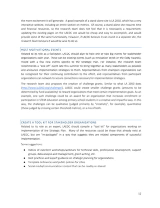 12
the more excitement it will generate. A good example of a stand-alone site is LA 2050, which has a very
interactive website, including an entire section on metrics. Of course, a stand-alone site requires time
and financial resources, so the research team does not feel that it is necessarily a requirement;
updating the existing pages on the LAEDC site would be cheap and easy to accomplish, and would
provide some of the same functionality. However, if LAEDC believes it can invest in a separate site, the
research team believes it would be wise to do so.
HOST MOTIVATIONAL EVENTS
Related to its role as a facilitator, LAEDC should plan to host one or two big events for stakeholder
organizations each year. These can be existing events (such as Innovation Week or the Eddy Awards),
mixed with a few new events specific to the Strategic Plan. For instance, the research team
recommends a “kick-off” event late this summer to bring together as many stakeholders as possible
and announce implementation strategies to them. Representatives from champion organizations can
be recognized for their continuing contribution to the effort, and representatives from participant
organizations can network to secure connections necessary for implementation strategies.
The research team also proposes the creation of challenge grants. Similar to what LA 2050 does
(http://www.la2050.org/challenge/), LAEDC could create smaller challenge grants (amounts to be
determined by fund availability) to reward organizations that meet certain implementation goals. As an
example, one such challenge could be an award for an organization that increases enrollment or
participation in STEM education among primary school students in a creative and impactful way. In this
way, the challenges can be qualitative (judged primarily by “creativity”, for example), quantitative
(those judged by crossing certain threshold metrics), or a mix of both.
CREATE A TOOL KIT FOR STAKEHOLDER ORGANIZATIONS
Related to its role as an expert, LAEDC should compile a “tool kit” for organizations working on
implementation of the Strategic Plan. Many of the resources could be those that already exist at
LAEDC, but are “re-packaged” in a way that suggests they are related components of successful
implementation.
Some suggestions:
● Videos of excellent workshops/webinars for technical skills, professional development, support
groups, data analysis and management, grant-writing, etc.
● Best practices and expert guidance on strategic planning for organizations
● Template ordinances and public policies for cities
● Social media/communication content that can be readily re-shared
 