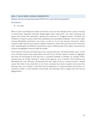 20
GOAL 7: BUILD MORE LIVEABLE COMMUNITIES
Question: How are we improving quality of life for the current and future population?
Key Indicators:
● Gini index
When it comes to building more livable communities, one issue that inevitably arises is equity. Investing
in communities—especially historically disadvantaged urban communities—can mean increasing land
values that prompt land speculation, adding price pressures on struggling families. Therefore, key
indicators to measure success should track equitability and sustainability of growth—such as Gini index;
housing affordability—particularly near transit; as well as mix of new housing construction. Better
indicators might measure more dynamic regional interactions, rather than static data at the community
level—especially given the different socioeconomic levels in different parts of the region. Scorecards that
combine and aggregate measures might be valuable.
Some indicators that were eliminated were more nuanced measures—like Walk and Bike scores, as well
as air and water quality—that range widely across the County. A better measure instead is to aggregate
and show the percentage of land area that is considered walkable or bikeable. For example, Metro
ridership does not include ridership in smaller transit agencies, such as Foothill Transit Authority and
Montebello Bus Lines. Moreover, decreasing transit trips might be due to a variety of factors—altered
service that makes it less convenient to use transit, improved local access to goods and services that
eliminate trips, or an increase in work-from home arrangements. In measuring livable communities, it is
important to keep in mind disparities County-wide, and potentially seek to target areas that may be
lagging behind.
 