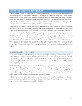21
CONCLUSION & SUGGESTIONS FOR THE FUTURE
The Los Angeles County Strategic Plan for Economic Development 2016–2020 offers a comprehensive
and ambitious plan for the future of the county. Through the Strategic Plan, LAEDC, the County, and the
numerous participants in the public input sessions rightly identified the future of the region’s economic
health, and the complicity of stakeholders at all levels in its success. The seven aspirational goals cover a
wide breadth of sectors, interests, industries, and organizations while the objectives and strategies within
each goal provide a depth necessary to bring about meaningful change.
The success of the Strategic Plan lies in successful implementation, which will require coordinated efforts
from a wide range of stakeholders, from local and county government to community and faith-based
organizations, small businesses, large industries, universities, nonprofits, and everything in between. In
its position in the center of all these, LAEDC has an opportunity to create a lasting engagement with
groups throughout the county to ensure the Strategic Plan has impact. Leveraging and repurposing its
existing strengths while creating some additional resources will allow LAEDC to create a network of
participants that will not only assist in this Strategic Plan, but lay the groundwork for plans yet to come.
In the process of this project, the research team had a few lingering ideas that—while not directly
pertaining to the current Strategic Plan—might prove helpful if considered for the Strategic Plan coming
in 2020.
CONSIDER BRANDING THE PROCESS
As anyone in marketing and advertising can tell you, branding is everything. From consumer goods to
entire industries to massive events, branding allows individuals to immediately recognize and identify
with something. The research team suggests that LAEDC consider branding the Strategic Planning
process moving forward to create a sense of awareness in the county about the process and its centrality
to moving the region forward.
Think of the Olympics: it’s a massive network of interlocking organizations spread across the world, yet
the sight of the Olympic Rings immediately conjures certain feelings and ideas related to the games
themselves, as well the ideals they represent. Creating a name (similar to inLA or other LAEDC-related
initiatives) and logo/identity could prove helpful to raising awareness and participation, both with the
public as well as with politicians, businesses, and community leaders.
LAEDC could work with a brand consultancy over the course of the next few years to source ideas and
gather feedback during the implementation of the current Strategic Plan, unveiling the new brand at the
beginning of the planning process for the 2021–2025 plan.
 