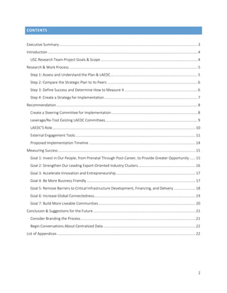 2
CONTENTS
Executive Summary.......................................................................................................................................3
Introduction ..................................................................................................................................................4
USC Research Team Project Goals & Scope...............................................................................................4
Research & Work Process .............................................................................................................................5
Step 1: Assess and Understand the Plan & LAEDC.....................................................................................5
Step 2: Compare the Strategic Plan to its Peers ........................................................................................6
Step 3: Define Success and Determine How to Measure It .......................................................................6
Step 4: Create a Strategy for Implementation...........................................................................................7
Recommendation..........................................................................................................................................8
Create a Steering Committee for Implementation ....................................................................................8
Leverage/Re-Tool Existing LAEDC Committees..........................................................................................9
LAEDC’S Role............................................................................................................................................10
External Engagement Tools .....................................................................................................................11
Proposed Implementation Timeline ........................................................................................................14
Measuring Success ......................................................................................................................................15
Goal 1: Invest in Our People, from Prenatal Through Post-Career, to Provide Greater Opportunity......15
Goal 2: Strengthen Our Leading Export-Oriented Industry Clusters........................................................16
Goal 3: Accelerate Innovation and Entrepreneurship..............................................................................17
Goal 4: Be More Business Friendly ..........................................................................................................17
Goal 5: Remove Barriers to Critical Infrastructure Development, Financing, and Delivery .....................18
Goal 6: Increase Global Connectedness...................................................................................................19
Goal 7: Build More Liveable Communities...............................................................................................20
Conclusion & Suggestions for the Future....................................................................................................21
Consider Branding the Process................................................................................................................21
Begin Conversations About Centralized Data ..........................................................................................22
List of Appendices .......................................................................................................................................22
 