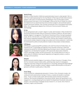 APPENDIX G: RESEARCH TEAM BIOGRAPHIES
Wendy Chung
Wendy is a native Southern Californian passionate about issues in urban growth. She is a
USC Price student graduating from the Dual Master of Planning and Public Administration
program, with a focus on local economic development. Prior to returning to school,
Wendy worked three years in the City Manager's Office at the City of Temple City, where
she helped launch an award-winning communications program, and coordinate special
projects and youth initiatives. She currently consults part-time in local government public
affairs. Her undergraduate degrees from UCLA are in Communication Studies and
Anthropology.
Qi Hao
Qi Hao will graduate with a master’s degree in public administration in May of 2016 from
the Sol Price School of Public Policy at University of Southern California. She also holds a
bachelor degree in management, from Renmin University of China. During her graduate
study, she has interned with a Los Angeles-based nonprofit aimed at accelerating clean-
tech industry cooperation between US and China. She was also involved in several policy
and economic studies related to energy consumption and income prediction, in which she
has developed the ability to build predictive models to help analyze complex datasets.
Cliff Massey
Cliff Massey is a graduating MPA candidate at the USC Price School of Public Policy. He
received an A.B. in psychology and linguistics from Columbia University in 2010 and
subsequently worked for Columbia Engineering, focusing on alumni relations, volunteer
engagement, and development projects. Cliff is passionate about policy related to
science, technology, energy, and the environment. He currently works as an intern in
public policy for SoCalGas, assisting with legislative and regulatory analysis, as well as
strategic communications.
Ming Xie
Ming Xie earned a bachelor degree in journalism at Fudan University in Shanghai, China.
She has interned in several media outlets, publishing news reports in newspapers,
magazines and online. Ming also has experience in consulting, working with Roland Berger
in Shanghai. She will complete a master’s degree in public administration at USC with a
graduate certificate in public policy in May 2016.
Yixuan Wang
Yixuan finished her undergraduate education in Canton, China. During her studies, she
conducted small-scale business training in Fuzhou, a coastal city located in southeast
China. Yixuan currently studies public administration at the University of Southern
California. She recently completed an internship at CAUSE, where she specialized in civic
engagement, including designing the San Gabriel Fire Department Paramedic Subscription
Program, and conducting in-language services research in L.A. County. She is fluent in
Mandarin, English, and Cantonese.
 