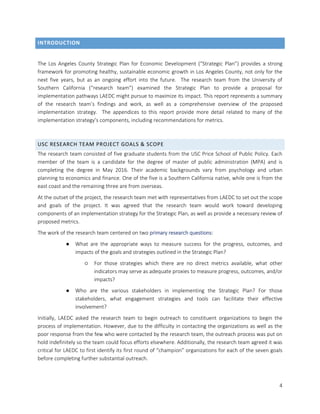 4
INTRODUCTION
The Los Angeles County Strategic Plan for Economic Development (“Strategic Plan”) provides a strong
framework for promoting healthy, sustainable economic growth in Los Angeles County, not only for the
next five years, but as an ongoing effort into the future. The research team from the University of
Southern California (“research team”) examined the Strategic Plan to provide a proposal for
implementation pathways LAEDC might pursue to maximize its impact. This report represents a summary
of the research team’s findings and work, as well as a comprehensive overview of the proposed
implementation strategy. The appendices to this report provide more detail related to many of the
implementation strategy’s components, including recommendations for metrics.
USC RESEARCH TEAM PROJECT GOALS & SCOPE
The research team consisted of five graduate students from the USC Price School of Public Policy. Each
member of the team is a candidate for the degree of master of public administration (MPA) and is
completing the degree in May 2016. Their academic backgrounds vary from psychology and urban
planning to economics and finance. One of the five is a Southern California native, while one is from the
east coast and the remaining three are from overseas.
At the outset of the project, the research team met with representatives from LAEDC to set out the scope
and goals of the project. It was agreed that the research team would work toward developing
components of an implementation strategy for the Strategic Plan, as well as provide a necessary review of
proposed metrics.
The work of the research team centered on two primary research questions:
● What are the appropriate ways to measure success for the progress, outcomes, and
impacts of the goals and strategies outlined in the Strategic Plan?
○ For those strategies which there are no direct metrics available, what other
indicators may serve as adequate proxies to measure progress, outcomes, and/or
impacts?
● Who are the various stakeholders in implementing the Strategic Plan? For those
stakeholders, what engagement strategies and tools can facilitate their effective
involvement?
Initially, LAEDC asked the research team to begin outreach to constituent organizations to begin the
process of implementation. However, due to the difficulty in contacting the organizations as well as the
poor response from the few who were contacted by the research team, the outreach process was put on
hold indefinitely so the team could focus efforts elsewhere. Additionally, the research team agreed it was
critical for LAEDC to first identify its first round of “champion” organizations for each of the seven goals
before completing further substantial outreach.
 
