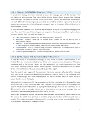 6
STEP 2: COMPARE THE STRATEGIC PLAN TO ITS PEERS
To create the strategy, the team returned to survey the strategic plans of the fourteen other
cities/regions in North America: Cook County, Dallas, Greater Boston, Miami, Missouri, New York City,
Provo, San Diego, San Francisco, San Jose, Seattle, South Florida, Toronto, and Vancouver. These regions
are vastly different from Los Angeles (and, indeed, one another), and they represent a diversity of
planning alternatives and methods, allowing the research team to incorporate different ideas into its
implementation strategy.
Of these fourteen additional plans, four had implementation strategies built into their strategic plans.
From these four, the research team analyzed and categorized the components of their implementation
strategies, distilling them into five broad categories:
● Data - tools related to data tracking and reporting; metrics evaluation
● Resources - financial, connective, or physical assets offered for free or reduced cost to
participants in the plan
● Flexibility - broad category representing capacity for individual stakeholders to implement parts
of the strategic plan in differing ways, based on their organizational needs/goals
● Communication - tools for communicating to and with stakeholders, including materials given to
stakeholders for them to use with their constituents
● Coalition - general category for coalition-building practices, events, and resources
STEP 3: DEFINE SUCCESS AND DETERMINE HOW TO MEASURE IT
In order to devise an implementation strategy to bring about “successful” implementation of the
Strategic Plan, the research team had to first define what success means in this context. The seven
aspirational goals of the Strategic Plan are just that—aspirational. It is a built-in assumption that these
goals are not ever fully attainable: they are meant to provide a direction in which efforts can be steered,
for the purpose of creating individual successes throughout the region.
Thus, the research team began with the assumption that overall success is a function of the individual
steps taken by the innumerous stakeholders throughout the county in pursuit of the aspirational goals
outlined in the Strategic Plan. When taken together, the impacts of these individual actions would be
greater than the sum of their parts.
Additionally, the research team felt that an unspoken, underlying eighth goal of the Strategic Plan is the
promotion of the strategic planning process itself. In essence, the overall success of the Strategic Plan
rests on individual stakeholders either (1) aligning their own strategic plans with the overarching one or
(2) seeing the value of strategic planning as an organization, creating a new strategic plan, and
subsequently aligning those goals with that of the overarching one.
With success defined most broadly, the research team then went about assessing metrics for measuring
this success. The LAEDC team provided an initial list of proposed metrics for the research team to
consider. The research team examined these metrics, removing some, revising some, and adding others
to create a basic framework for tracking outcomes.
 