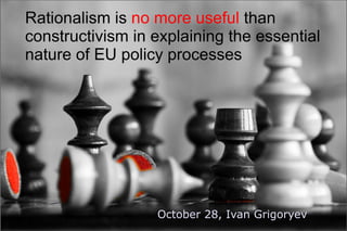 Rationalism is no more useful than
constructivism in explaining the essential
nature of EU policy processes




                  October 28, Ivan Grigoryev
 