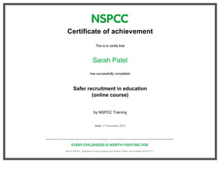 Certificate of achievement
This is to certify that
Sarah Patel
has successfully completed
Safer recruitment in education
(online course)
by NSPCC Training
Date: 11 November 2015
 
 
©2015 NSPCC. Registered charity England and Wales 216401 and Scotland SC037717. 
 