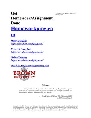 Get
Homework/Assignment
Done
Homeworkping.co
m
Homework Help
https://www.homeworkping.com/
Research Paper help
https://www.homeworkping.com/
Online Tutoring
https://www.homeworkping.com/
click here for freelancing tutoring sites
A B R O W N U N I V E R S I T Y C A S E S T U D Y
S P R I N G 2 0 0 5 6
Citigroup
Our growth over the years has been extraordinary. Despite this empirical
record, we are sometimes asked: Can you still grow? Are you too big to grow? Are you
dependent on “big deals” for too much of your growth?
- Chuck Prince, CEO and Bob Willumstad, CFO
in 2003 Annual Report
Copyright © 2004-5 by Professor Josef Mittlemann, Brown University. This case was originally written by Mark Connolly, Vincent
Criscione and Vanessia Wu under the supervision of Professor Josef Mittlemann and Hannah Rodriguez Farrar. It has been revised and
modified by Professor Josef Mittlemann. This case was written for the purpose of class discussion and as a teaching tool and is not intended
as a source of data or otherwise. This publication may not be reproduced without the permission of Josef Mittlemann
 