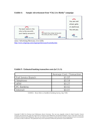 Exhibit 4: Sample Advertisement from “Citi, Live Richly” campaign
S
ource: Advertising Showcase, Live richly
http://www.citigroup.com/citigroup/showcase/liverichly.htm
Exhibit 5: Estimated banking transaction costs (in U.S. $)
Copyright © 2004-5 by Professor Josef Mittlemann, Brown University. This case was originally written by Mark Connolly, Vincent
Criscione and Vanessia Wu under the supervision of Professor Josef Mittlemann and Hannah Rodriguez Farrar. It has been revised and
modified by Professor Josef Mittlemann. This case was written for the purpose of class discussion and as a teaching tool and is not intended
as a source of data or otherwise. This publication may not be reproduced without the permission of Josef Mittlemann
 