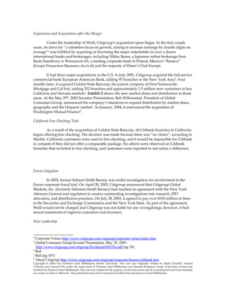 Expansions and Acquisitions after the Merger
Under the leadership of Weill, Citigroup’s acquisition spree began. In the first couple
years, its drive for “a relentless focus on growth, aiming to increase earnings by double digits on
average”4
was fulfilled by acquiring or becoming the major stakeholder in over a dozen
international banks and brokerages, including Nikko Beans, a Japanese online brokerage firm,
Bank Handlowy w Warszawie SA, a leading corporate bank in Poland, Mexico's "Banacci"
(Grupo Financiero Banamex-Accival) and the majority of Diner’s Club Europe.
It had three major acquisitions in the U.S. In July 2001, Citigroup acquired the full-service
commercial bank European American Bank, adding 97 branches in the New York Area5
. Four
months later, it acquired Golden State Bancorp, the parent company of First Nationwide
Mortgage and Cal Fed, adding 352 branches and approximately 1.5 million new customers in key
California and Nevada markets6
. Exhibit 2 shows the new market share and distribution in those
areas. At the May 29th
, 2003 Investor Presentation, Bob Willumstad, President of Global
Consumer Group, announced the company’s intentions to expand distribution by market share,
geography and the Hispanic market7
. In January, 2004, it announced the acquisition of
Washington Mutual Finance8
.
California Free Checking Trial
As a result of the acquisition of Golden State Bancorp, all Citibank branches in California
began offering free checking. The decision was made because there was “no choice”, according to
Markle. California customers were used to free checking, and it would be impossible for Citibank
to compete if they did not offer a comparable package. No affects were observed on Citibank
branches that switched to free checking, and customers were reported to not notice a difference.
Enron Litigation
In 2002, former Salmon Smith Barney was under investigation for involvement in the
Enron corporate fraud trial. On April 28, 2003, Citigroup announced that Citigroup Global
Markets, Inc. (formerly Salomon Smith Barney) had reached an agreement with the New York
Attorney General and regulators to resolve outstanding investigations into research, IPO
allocation, and distribution practices. On July 28, 2003, it agreed to pay over $130 million in fines
to the Securities and Exchange Commission and the New York State. As part of the agreement,
Weill would not be charged and Citigroup was not liable for any wrongdoings, however, it had
issued statements of regret to customers and investors.
New Leadership
4
Corporate Values http://www.citigroup.com/citigroup/corporate/values/index.htm
5
Global Consumer Group Investor Presentation, May 29, 2003.
http://www.citigroup.com/citigroup/fin/data/p030529a.pdf (pg 28)
6
Ibid
7
Ibid (pg 107)
8
About Citigroup http://www.citigroup.com/citigroup/corporate/history/citibank.htm
Copyright © 2004-5 by Professor Josef Mittlemann, Brown University. This case was originally written by Mark Connolly, Vincent
Criscione and Vanessia Wu under the supervision of Professor Josef Mittlemann and Hannah Rodriguez Farrar. It has been revised and
modified by Professor Josef Mittlemann. This case was written for the purpose of class discussion and as a teaching tool and is not intended
as a source of data or otherwise. This publication may not be reproduced without the permission of Josef Mittlemann
 