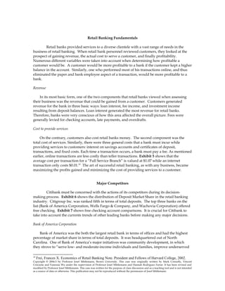 Retail Banking Fundamentals
Retail banks provided services to a diverse clientele with a vast range of needs in the
business of retail banking. When retail bank personnel reviewed customers, they looked at the
prospect of gaining revenue, the actual cost to serve a customer, and finally profitability.
Numerous different variables were taken into account when determining how profitable a
customer would be. A customer would be more profitable to a bank if the customer kept a higher
balance in the account. Similarly, one who performed most of his transactions online, and thus
eliminated the paper and bank employee aspect of a transaction, would be more profitable to a
bank.
Revenue
In its most basic form, one of the two components that retail banks viewed when assessing
their business was the revenue that could be gained from a customer. Customers generated
revenue for the bank in three basic ways: loan interest, fee income, and investment income
resulting from deposit balances. Loan interest generated the most revenue for retail banks.
Therefore, banks were very conscious of how this area affected the overall picture. Fees were
generally levied for checking accounts, late payments, and overdrafts.
Cost to provide services
On the contrary, customers also cost retail banks money. The second component was the
total cost of services. Similarly, there were three general costs that a bank must incur while
providing services to customers: interest on savings accounts and certificates of deposit,
transactions, and fixed costs. Each time a transaction occurs, a bank must pay a fee. As mentioned
earlier, online transactions are less costly than teller transactions. Exhibit 5 shows that the
average cost per transaction for a “Full Service Branch” is valued at $1.07 while an internet
transaction only costs $0.01.10
The art of successful retail banking, as with any business, became
maximizing the profits gained and minimizing the cost of providing services to a customer.
Major Competitors
Citibank must be concerned with the actions of its competitors during its decision-
making process. Exhibit 6 shows the distribution of Deposit Market Share in the retail banking
industry. Citigroup Inc. was ranked fifth in terms of total deposits. The top three banks on the
list (Bank of America Corporation, Wells Fargo & Company, and Wachovia Corporation) offered
free checking. Exhibit 7 shows free checking account comparisons. It is crucial for Citibank to
take into account the currents trends of other leading banks before making any major decisions.
Bank of America Corporation
Bank of America was the both the largest retail bank in terms of offices and had the highest
percentage of market share in terms of total deposits. It was headquartered out of North
Carolina. One of Bank of America’s major initiatives was community development, in which
they strove to “serve low- and moderate-income individuals and families, improve underserved
10
Frei, Frances X. Economics of Retail Banking Note. President and Fellows of Harvard College, 2002.
Copyright © 2004-5 by Professor Josef Mittlemann, Brown University. This case was originally written by Mark Connolly, Vincent
Criscione and Vanessia Wu under the supervision of Professor Josef Mittlemann and Hannah Rodriguez Farrar. It has been revised and
modified by Professor Josef Mittlemann. This case was written for the purpose of class discussion and as a teaching tool and is not intended
as a source of data or otherwise. This publication may not be reproduced without the permission of Josef Mittlemann
 