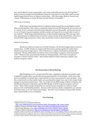 low- and moderate-income communities, and create sustainable practices for the long haul.”11
Bank of America merged with FleetBoston Financial Corporation in early 2004, which was the
eighth-largest bank in terms of deposit market share. After the merger, Bank of America had
“nearly 5,700 branches in nearly 29 states and the District of Columbia.”12
Wells Fargo & Company
Wells Fargo was headquartered in California and possessed the second-highest market
share of total deposits. Their vision, as stated by Chairman and CEO Richard M. Kovacevich was
to “satisfy all our customers' financial needs, help them succeed financially, and become known
as one of America's great companies and the number one financial services provider in each of
our markets”13
Wells Fargo prided themselves on their humble beginnings 150 years ago when
they opened banks in California that served the western frontier of the United States. They have
erected Wells Fargo museums in many cities around the country to build brand awareness.
Wachovia Corporation
Wachovia, which was based out of North Carolina, was the third-largest bank in terms of
market share. In 2001, Wachovia merged with First Union, gaining significant market share.
Wachovia put trust in high esteem. Part of Wachovia’s company information included the
statement, “Strong relationships are built on trust, and trusting a company means knowing it
well.”14
Wachovia also sponsored the Wachovia Championship, a PGA tour event played
annually in North Carolina in May. These efforts helped to build community relations and
embrace company culture.
The Present State of Retail Banking
Retail banking was at a current state that many competitive industries eventually reach.
Competitive market share was divided among approximately 14 retail banks. Partly due to the
lack of availability of market share, major barriers of entry were present for start-up banks. Thus,
the current trend was that smaller banks were purchased by larger ones, and in turn, larger banks
merged to maximize market share. This was evident by the 2004 merger of Bank of America and
FleetBoston Financial Corporation and the 2001 Merger of Wells Fargo & Company and First
Union. Both of these mergers helped the two newly-formed companies to remain as major
players in the retail banking industry. Because of this structure, banks competed for any amount
of market share, even very minute percentages. The only way for banks to increase their market
share exponentially was to consolidate.
Free Checking
11
Bank of America Community Relations,
http://www.bankofamerica.com/community/index.cfm?template=cdb_comm_impact
12
Bank of America and Fleet merger, http://www.fleet.com/bankofamerica/index.asp
13
Wells Fargo Banking Vision, http://wellsfargo.com/invest_relations/vision_values/2
14
Wachovia Mission Statement, http://www.wachovia.com/inside/page/0,,132,00.html
Copyright © 2004-5 by Professor Josef Mittlemann, Brown University. This case was originally written by Mark Connolly, Vincent
Criscione and Vanessia Wu under the supervision of Professor Josef Mittlemann and Hannah Rodriguez Farrar. It has been revised and
modified by Professor Josef Mittlemann. This case was written for the purpose of class discussion and as a teaching tool and is not intended
as a source of data or otherwise. This publication may not be reproduced without the permission of Josef Mittlemann
 