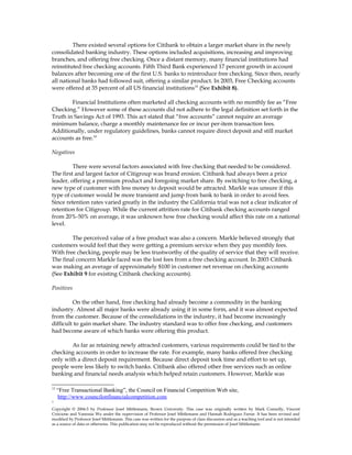 There existed several options for Citibank to obtain a larger market share in the newly
consolidated banking industry. These options included acquisitions, increasing and improving
branches, and offering free checking. Once a distant memory, many financial institutions had
reinstituted free checking accounts. Fifth Third Bank experienced 17 percent growth in account
balances after becoming one of the first U.S. banks to reintroduce free checking. Since then, nearly
all national banks had followed suit, offering a similar product. In 2003, Free Checking accounts
were offered at 35 percent of all US financial institutions15
(See Exhibit 8).
Financial Institutions often marketed all checking accounts with no monthly fee as “Free
Checking.” However some of these accounts did not adhere to the legal definition set forth in the
Truth in Savings Act of 1993. This act stated that “free accounts” cannot require an average
minimum balance, charge a monthly maintenance fee or incur per-item transaction fees.
Additionally, under regulatory guidelines, banks cannot require direct deposit and still market
accounts as free.16
Negatives
There were several factors associated with free checking that needed to be considered.
The first and largest factor of Citigroup was brand erosion. Citibank had always been a price
leader, offering a premium product and foregoing market share. By switching to free checking, a
new type of customer with less money to deposit would be attracted. Markle was unsure if this
type of customer would be more transient and jump from bank to bank in order to avoid fees.
Since retention rates varied greatly in the industry the California trial was not a clear indicator of
retention for Citigroup. While the current attrition rate for Citibank checking accounts ranged
from 20%-50% on average, it was unknown how free checking would affect this rate on a national
level.
The perceived value of a free product was also a concern. Markle believed strongly that
customers would feel that they were getting a premium service when they pay monthly fees.
With free checking, people may be less trustworthy of the quality of service that they will receive.
The final concern Markle faced was the lost fees from a free checking account. In 2003 Citibank
was making an average of approximately $100 in customer net revenue on checking accounts
(See Exhibit 9 for existing Citibank checking accounts).
Positives
On the other hand, free checking had already become a commodity in the banking
industry. Almost all major banks were already using it in some form, and it was almost expected
from the customer. Because of the consolidations in the industry, it had become increasingly
difficult to gain market share. The industry standard was to offer free checking, and customers
had become aware of which banks were offering this product.
As far as retaining newly attracted customers, various requirements could be tied to the
checking accounts in order to increase the rate. For example, many banks offered free checking
only with a direct deposit requirement. Because direct deposit took time and effort to set up,
people were less likely to switch banks. Citibank also offered other free services such as online
banking and financial needs analysis which helped retain customers. However, Markle was
15
“Free Transactional Banking”, the Council on Financial Competition Web site,
http://www.councilonfinancialcompetition.com
1
Copyright © 2004-5 by Professor Josef Mittlemann, Brown University. This case was originally written by Mark Connolly, Vincent
Criscione and Vanessia Wu under the supervision of Professor Josef Mittlemann and Hannah Rodriguez Farrar. It has been revised and
modified by Professor Josef Mittlemann. This case was written for the purpose of class discussion and as a teaching tool and is not intended
as a source of data or otherwise. This publication may not be reproduced without the permission of Josef Mittlemann
 