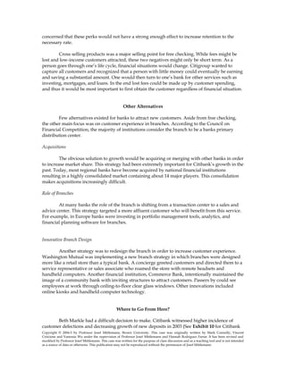 concerned that these perks would not have a strong enough effect to increase retention to the
necessary rate.
Cross selling products was a major selling point for free checking. While fees might be
lost and low-income customers attracted, these two negatives might only be short term. As a
person goes through one’s life cycle, financial situations would change. Citigroup wanted to
capture all customers and recognized that a person with little money could eventually be earning
and saving a substantial amount. One would then turn to one’s bank for other services such as
investing, mortgages, and loans. In the end lost fees could be made up by customer spending,
and thus it would be most important to first obtain the customer regardless of financial situation.
Other Alternatives
Few alternatives existed for banks to attract new customers. Aside from free checking,
the other main focus was on customer experience in branches. According to the Council on
Financial Competition, the majority of institutions consider the branch to be a banks primary
distribution center.
Acquisitions
The obvious solution to growth would be acquiring or merging with other banks in order
to increase market share. This strategy had been extremely important for Citibank’s growth in the
past. Today, most regional banks have become acquired by national financial institutions
resulting in a highly consolidated market containing about 14 major players. This consolidation
makes acquisitions increasingly difficult.
Role of Branches
At many banks the role of the branch is shifting from a transaction center to a sales and
advice center. This strategy targeted a more affluent customer who will benefit from this service.
For example, in Europe banks were investing in portfolio management tools, analytics, and
financial planning software for branches.
Innovative Branch Design
Another strategy was to redesign the branch in order to increase customer experience.
Washington Mutual was implementing a new branch strategy in which branches were designed
more like a retail store than a typical bank. A concierge greeted customers and directed them to a
service representative or sales associate who roamed the store with remote headsets and
handheld computers. Another financial institution, Commerce Bank, intentionally maintained the
image of a community bank with inviting structures to attract customers. Passers by could see
employees at work through ceiling-to-floor clear glass windows. Other innovations included
online kiosks and handheld computer technology.
Where to Go From Here?
Beth Markle had a difficult decision to make. Citibank witnessed higher incidence of
customer defections and decreasing growth of new deposits in 2003 (See Exhibit 10 for Citibank
Copyright © 2004-5 by Professor Josef Mittlemann, Brown University. This case was originally written by Mark Connolly, Vincent
Criscione and Vanessia Wu under the supervision of Professor Josef Mittlemann and Hannah Rodriguez Farrar. It has been revised and
modified by Professor Josef Mittlemann. This case was written for the purpose of class discussion and as a teaching tool and is not intended
as a source of data or otherwise. This publication may not be reproduced without the permission of Josef Mittlemann
 