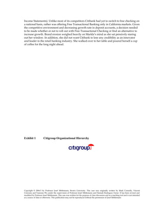 Income Statements). Unlike most of its competitors Citibank had yet to switch to free checking on
a national basis, rather was offering Free Transactional Banking only in California markets. Given
the competitive environment and decreasing growth rate in deposit accounts, a decision needed
to be made whether or not to roll out with Free Transactional Checking or find an alternative to
increase growth. Brand erosion weighed heavily on Markle’s mind as she sat pensively staring
out her window. In addition, she did not want Citibank to lose any credibility as an innovator
and leader in the retail banking industry. She walked over to her table and poured herself a cup
of coffee for the long night ahead.
Exhibit 1 Citigroup Organizational Hierarchy
Copyright © 2004-5 by Professor Josef Mittlemann, Brown University. This case was originally written by Mark Connolly, Vincent
Criscione and Vanessia Wu under the supervision of Professor Josef Mittlemann and Hannah Rodriguez Farrar. It has been revised and
modified by Professor Josef Mittlemann. This case was written for the purpose of class discussion and as a teaching tool and is not intended
as a source of data or otherwise. This publication may not be reproduced without the permission of Josef Mittlemann
 