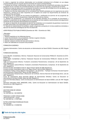 Texto de hoja de vida ingles
6. Llevar y organizar los archivos relacionados con la actividad contractual de la Entidad, en sus etapas
correspondientes para la consulta oportuna de Entes de Control correspondientes.
7. Proyectar las minutas, certificaciones, actas de inicio, certificaciones de cumplimiento parciales y las actas de
liquidación de los contratos de la Entidad tendientes a la ejecución de programas y proyectos de la misma.
8. Elaborar la base de datos sobre la contratación de bienes y servicios de la Entidad con el fin de disponer de
información consolidada sobre la contratación de cada vigencia.
9. Realizar los informes relacionados con la contratación del CEADS solicitados por los organismos de control
respectivos y demás que le sean requeridos con el objetivo de cumplir los requerimientos de rendición de
cuentas de Entes del Estado.
10. Participar en la logística de los eventos de graduación y certificación de alumnos de los programas de
formación regular con el fin de garantizar el desarrollo efectivo de los mismos.
11. Realizar las liquidaciones y la evaluación de las planillas docentes con el propósito de documentar y
verificar el cumplimiento de las obligaciones de los docentes de hora cátedra y tutoría producto del seguimiento
certificado de los docentes administradores de programa.
12. Apoyar el desarrollo de actividades de atención de la biblioteca con el propósito de garantizar el servicio en
jornadas adicionales a las estipuladas para el responsable funcional.
13. Soportar la implementación de políticas, planes, programas y proyectos en el área académica orientadas a
ejecutar las directrices estratégicas del Plan de Desarrollo.
LIDER PRODUCTOS PUBLICITARIOS (Diciembre de 1993 – Diciembre de 1994)
• Mensajero
Funciones:
1. Realizar depósitos en los diferentes bancos.
2. Llevar documentación a los proveedores, clientes o lugares indicados.
3. Retirar cobros en la locación del cliente.
4. Atender cualquier solicitud del área administrativa o técnica.
5. Retiro de materiales en la locación del proveedor.
FORMACION ACADEMICA
Asistente Administrativo. Centro de educación en Administración de Salud CEADS. Diciembre de 2000. Bogotá
D.C.
FORMACION ADICIONAL
Curso HELISA, Contabilidad y Nómina. Federación Nacional de Comerciantes FENALCO. Diciembre de 2010.
Bogotá D.C.
Curso SIIGO, Contabilidad y Nómina. Federación Nacional de Comerciantes FENALCO. Octubre de 2010.
Bogotá D.C.
Taller de Comunicación Efectiva. Fundación universitaria Panamericana, Compensar. 29 de Septiembre de
2010. Bogotá D.C.
Taller Vinculación Laboral Efectiva. Fundación universitaria Panamericana, Compensar. 24 de Septiembre de
2010. Bogotá D.C.
Primeros Auxilios: Nivel Básico Fase IV. Seguro Social. Agosto de 2008. Bogotá D.C.
Primeros Auxilios: Nivel Básico Fase II y III. Seguro Social. Julio de 2008. Bogotá D.C.
Contratación Pública: Nuevo Régimen Sancionatorio y de Garantías – Tipología Contractual. Escuela Superior
de Administración Pública ESAP. Marzo de 2008. Bogotá D.C.
Curso Relaciones Interpersonales y Resolución de Conflictos. Servicio Nacional de Aprendizaje Sena. Julio de
2007. Bogotá D.C.
Curso de Capacitación Nivel Avanzado Manejo de Herramientas Ofimática. Centro de Educación en
Administración de Salud CEADS. Marzo de 2006. Bogotá D.C.
Curso de Informática Básica. Centro de Educación en Administración de Salud CEADS. Junio de 1997. Bogotá
D.C.
Seminario Informática DOS, WINDOWS, EXEL. Centro de Educación en Administración de Salud CEADS.
Noviembre de 1995. Bogotá D.C.
REFERENCIAS
ANA ROSA SOBA DE VARGAS
Pensionada
Tel: 2297585 Cel.: 320 2609782
FRANCISCO JAVIER VARGAS SOBA
Jefe de Producción - Lauzol
Tel: 2297585 Cel.: 3118375368
RUTNE CONSTANZA RODIRGUEZ ROJAS
Ama de Casa
Tel: 3545065 Cel.: 3124984762
Professional profile
Sin Definir
 