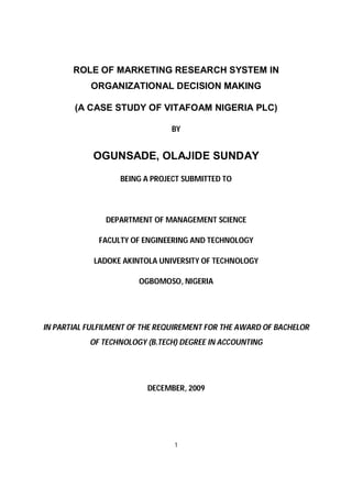 1
ROLE OF MARKETING RESEARCH SYSTEM IN
ORGANIZATIONAL DECISION MAKING
(A CASE STUDY OF VITAFOAM NIGERIA PLC)
BY
OGUNSADE, OLAJIDE SUNDAY
BEING A PROJECT SUBMITTED TO
DEPARTMENT OF MANAGEMENT SCIENCE
FACULTY OF ENGINEERING AND TECHNOLOGY
LADOKE AKINTOLA UNIVERSITY OF TECHNOLOGY
OGBOMOSO, NIGERIA
IN PARTIAL FULFILMENT OF THE REQUIREMENT FOR THE AWARD OF BACHELOR
OF TECHNOLOGY (B.TECH) DEGREE IN ACCOUNTING
DECEMBER, 2009
 