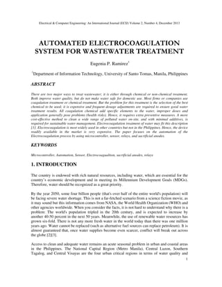 Electrical & Computer Engineering: An International Journal (ECIJ) Volume 2, Number 4, December 2013
1
AUTOMATED ELECTROCOAGULATION
SYSTEM FOR WASTEWATER TREATMENT
Eugenia P. Ramirez1
1
Department of Information Technology, University of Santo Tomas, Manila, Philippines
ABSTRACT
There are two major ways to treat wastewater; it is either through chemical or non-chemical treatment.
Both improve water quality, but do not make water safe for domestic use. Most firms or companies use
coagulation treatment or chemical treatment. But the problem for this treatment is the selection of the best
chemical to be used; it is expensive and frequent dosage adjustments are required to ensure good water
treatment results. All coagulation chemical add specific elements to the water, improper doses and
application generally pose problems (health risks). Hence, it requires extra preventive measures. A more
cost-effective method to clean a wide range of polluted water on-site, and with minimal additives, is
required for sustainable water management. Electrocoagulation treatment of water may fit this description
[1]. Electrocoagulation is most widely used in other countries but not in the Philippines. Hence, the device
readily available in the market is very expensive. The paper focuses on the automation of the
Electrocoagulation process by using microcontroller, sensor, relays, and sacrificial anodes.
KEYWORDS
Microcontroller, Automation, Sensor, Electrocoagualtion, sacrificial anodes, relays
1. INTRODUCTION
The country is endowed with rich natural resources, including water, which are essential for the
country’s economic development and in meeting its Millennium Development Goals (MDGs).
Therefore, water should be recognized as a great priority.
By the year 2050, some four billion people (that's over half of the entire world's population) will
be facing severe water shortage. This is not a far-fetched scenario from a science fiction movie, as
it may sound but this information comes from NASA, the World Health Organization (WHO) and
other agencies worldwide. When you consider the facts, it is not hard to understand why there is a
problem: The world's population tripled in the 20th century, and is expected to increase by
another 40-50 percent in the next 50 years. Meanwhile, the use of renewable water resources has
grown six-fold. There is not any more fresh water in the world today than there was one million
years ago. Water cannot be replaced (such as alternative fuel sources can replace petroleum). It is
almost guaranteed that, once water supplies become even scarcer, conflict will break out across
the globe [2][3].
Access to clean and adequate water remains an acute seasonal problem in urban and coastal areas
in the Philippines. The National Capital Region (Metro Manila), Central Luzon, Southern
Tagalog, and Central Visayas are the four urban critical regions in terms of water quality and
 
