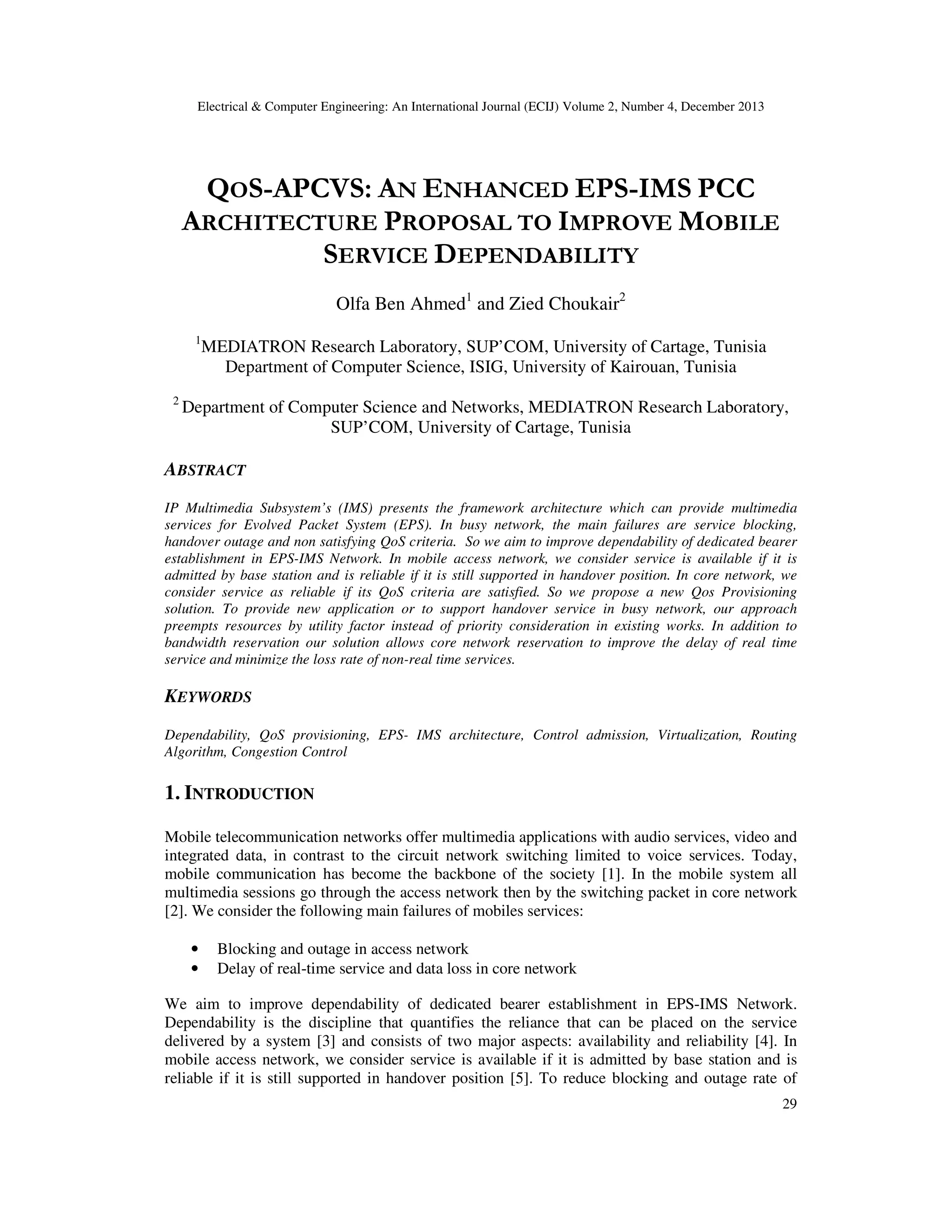 Electrical & Computer Engineering: An International Journal (ECIJ) Volume 2, Number 4, December 2013
29
QOS-APCVS: AN ENHANCED EPS-IMS PCC
ARCHITECTURE PROPOSAL TO IMPROVE MOBILE
SERVICE DEPENDABILITY
Olfa Ben Ahmed1
and Zied Choukair2
1
MEDIATRON Research Laboratory, SUP’COM, University of Cartage, Tunisia
Department of Computer Science, ISIG, University of Kairouan, Tunisia
2
Department of Computer Science and Networks, MEDIATRON Research Laboratory,
SUP’COM, University of Cartage, Tunisia
ABSTRACT
IP Multimedia Subsystem’s (IMS) presents the framework architecture which can provide multimedia
services for Evolved Packet System (EPS). In busy network, the main failures are service blocking,
handover outage and non satisfying QoS criteria. So we aim to improve dependability of dedicated bearer
establishment in EPS-IMS Network. In mobile access network, we consider service is available if it is
admitted by base station and is reliable if it is still supported in handover position. In core network, we
consider service as reliable if its QoS criteria are satisfied. So we propose a new Qos Provisioning
solution. To provide new application or to support handover service in busy network, our approach
preempts resources by utility factor instead of priority consideration in existing works. In addition to
bandwidth reservation our solution allows core network reservation to improve the delay of real time
service and minimize the loss rate of non-real time services.
KEYWORDS
Dependability, QoS provisioning, EPS- IMS architecture, Control admission, Virtualization, Routing
Algorithm, Congestion Control
1. INTRODUCTION
Mobile telecommunication networks offer multimedia applications with audio services, video and
integrated data, in contrast to the circuit network switching limited to voice services. Today,
mobile communication has become the backbone of the society [1]. In the mobile system all
multimedia sessions go through the access network then by the switching packet in core network
[2]. We consider the following main failures of mobiles services:
• Blocking and outage in access network
• Delay of real-time service and data loss in core network
We aim to improve dependability of dedicated bearer establishment in EPS-IMS Network.
Dependability is the discipline that quantifies the reliance that can be placed on the service
delivered by a system [3] and consists of two major aspects: availability and reliability [4]. In
mobile access network, we consider service is available if it is admitted by base station and is
reliable if it is still supported in handover position [5]. To reduce blocking and outage rate of
 