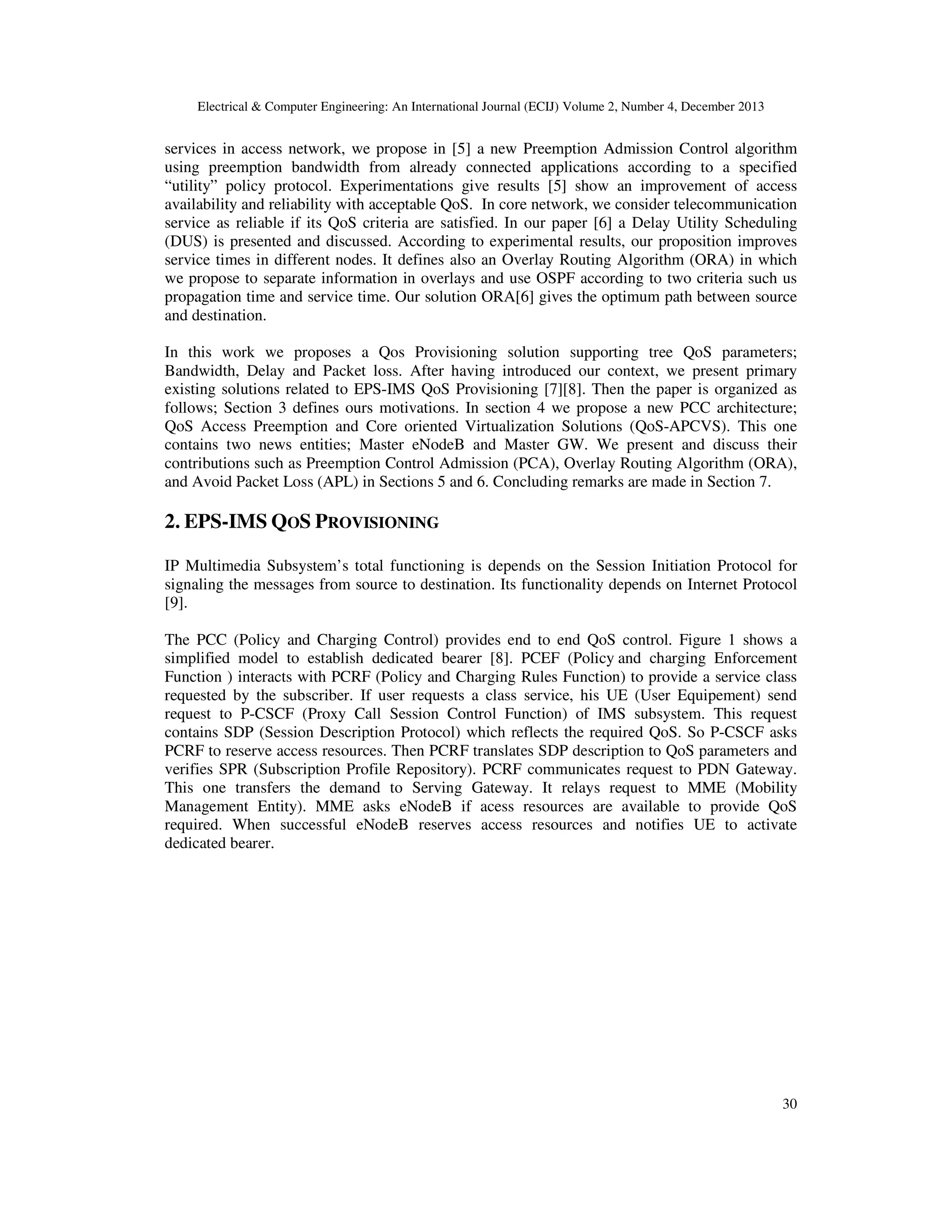 Electrical & Computer Engineering: An International Journal (ECIJ) Volume 2, Number 4, December 2013
30
services in access network, we propose in [5] a new Preemption Admission Control algorithm
using preemption bandwidth from already connected applications according to a specified
“utility” policy protocol. Experimentations give results [5] show an improvement of access
availability and reliability with acceptable QoS. In core network, we consider telecommunication
service as reliable if its QoS criteria are satisfied. In our paper [6] a Delay Utility Scheduling
(DUS) is presented and discussed. According to experimental results, our proposition improves
service times in different nodes. It defines also an Overlay Routing Algorithm (ORA) in which
we propose to separate information in overlays and use OSPF according to two criteria such us
propagation time and service time. Our solution ORA[6] gives the optimum path between source
and destination.
In this work we proposes a Qos Provisioning solution supporting tree QoS parameters;
Bandwidth, Delay and Packet loss. After having introduced our context, we present primary
existing solutions related to EPS-IMS QoS Provisioning [7][8]. Then the paper is organized as
follows; Section 3 defines ours motivations. In section 4 we propose a new PCC architecture;
QoS Access Preemption and Core oriented Virtualization Solutions (QoS-APCVS). This one
contains two news entities; Master eNodeB and Master GW. We present and discuss their
contributions such as Preemption Control Admission (PCA), Overlay Routing Algorithm (ORA),
and Avoid Packet Loss (APL) in Sections 5 and 6. Concluding remarks are made in Section 7.
2. EPS-IMS QOS PROVISIONING
IP Multimedia Subsystem’s total functioning is depends on the Session Initiation Protocol for
signaling the messages from source to destination. Its functionality depends on Internet Protocol
[9].
The PCC (Policy and Charging Control) provides end to end QoS control. Figure 1 shows a
simplified model to establish dedicated bearer [8]. PCEF (Policy and charging Enforcement
Function ) interacts with PCRF (Policy and Charging Rules Function) to provide a service class
requested by the subscriber. If user requests a class service, his UE (User Equipement) send
request to P-CSCF (Proxy Call Session Control Function) of IMS subsystem. This request
contains SDP (Session Description Protocol) which reflects the required QoS. So P-CSCF asks
PCRF to reserve access resources. Then PCRF translates SDP description to QoS parameters and
verifies SPR (Subscription Profile Repository). PCRF communicates request to PDN Gateway.
This one transfers the demand to Serving Gateway. It relays request to MME (Mobility
Management Entity). MME asks eNodeB if acess resources are available to provide QoS
required. When successful eNodeB reserves access resources and notifies UE to activate
dedicated bearer.
 