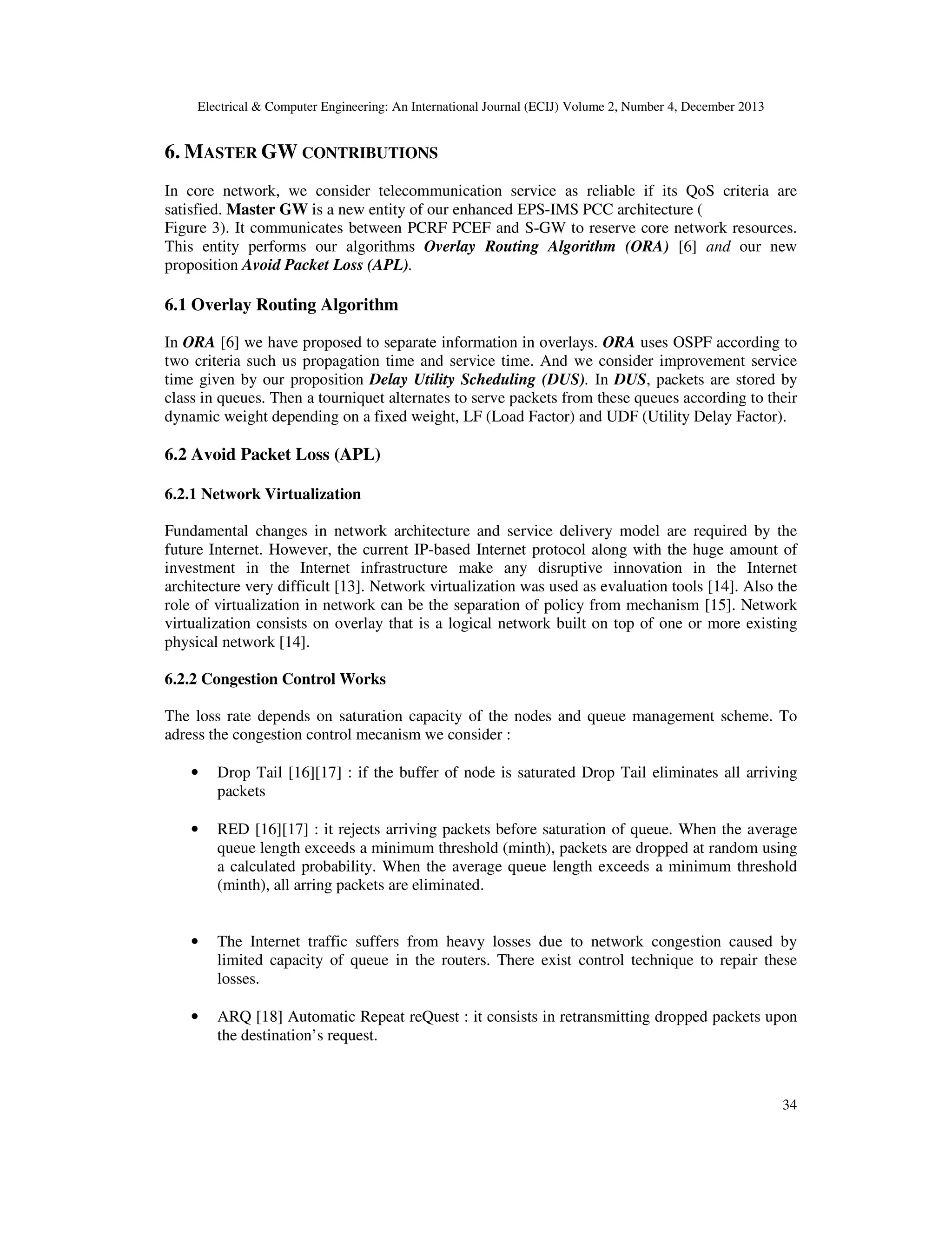 Electrical & Computer Engineering: An International Journal (ECIJ) Volume 2, Number 4, December 2013
34
6. MASTER GW CONTRIBUTIONS
In core network, we consider telecommunication service as reliable if its QoS criteria are
satisfied. Master GW is a new entity of our enhanced EPS-IMS PCC architecture (
Figure 3). It communicates between PCRF PCEF and S-GW to reserve core network resources.
This entity performs our algorithms Overlay Routing Algorithm (ORA) [6] and our new
proposition Avoid Packet Loss (APL).
6.1 Overlay Routing Algorithm
In ORA [6] we have proposed to separate information in overlays. ORA uses OSPF according to
two criteria such us propagation time and service time. And we consider improvement service
time given by our proposition Delay Utility Scheduling (DUS). In DUS, packets are stored by
class in queues. Then a tourniquet alternates to serve packets from these queues according to their
dynamic weight depending on a fixed weight, LF (Load Factor) and UDF (Utility Delay Factor).
6.2 Avoid Packet Loss (APL)
6.2.1 Network Virtualization
Fundamental changes in network architecture and service delivery model are required by the
future Internet. However, the current IP-based Internet protocol along with the huge amount of
investment in the Internet infrastructure make any disruptive innovation in the Internet
architecture very difficult [13]. Network virtualization was used as evaluation tools [14]. Also the
role of virtualization in network can be the separation of policy from mechanism [15]. Network
virtualization consists on overlay that is a logical network built on top of one or more existing
physical network [14].
6.2.2 Congestion Control Works
The loss rate depends on saturation capacity of the nodes and queue management scheme. To
adress the congestion control mecanism we consider :
• Drop Tail [16][17] : if the buffer of node is saturated Drop Tail eliminates all arriving
packets
• RED [16][17] : it rejects arriving packets before saturation of queue. When the average
queue length exceeds a minimum threshold (minth), packets are dropped at random using
a calculated probability. When the average queue length exceeds a minimum threshold
(minth), all arring packets are eliminated.
• The Internet traffic suffers from heavy losses due to network congestion caused by
limited capacity of queue in the routers. There exist control technique to repair these
losses.
• ARQ [18] Automatic Repeat reQuest : it consists in retransmitting dropped packets upon
the destination’s request.
 