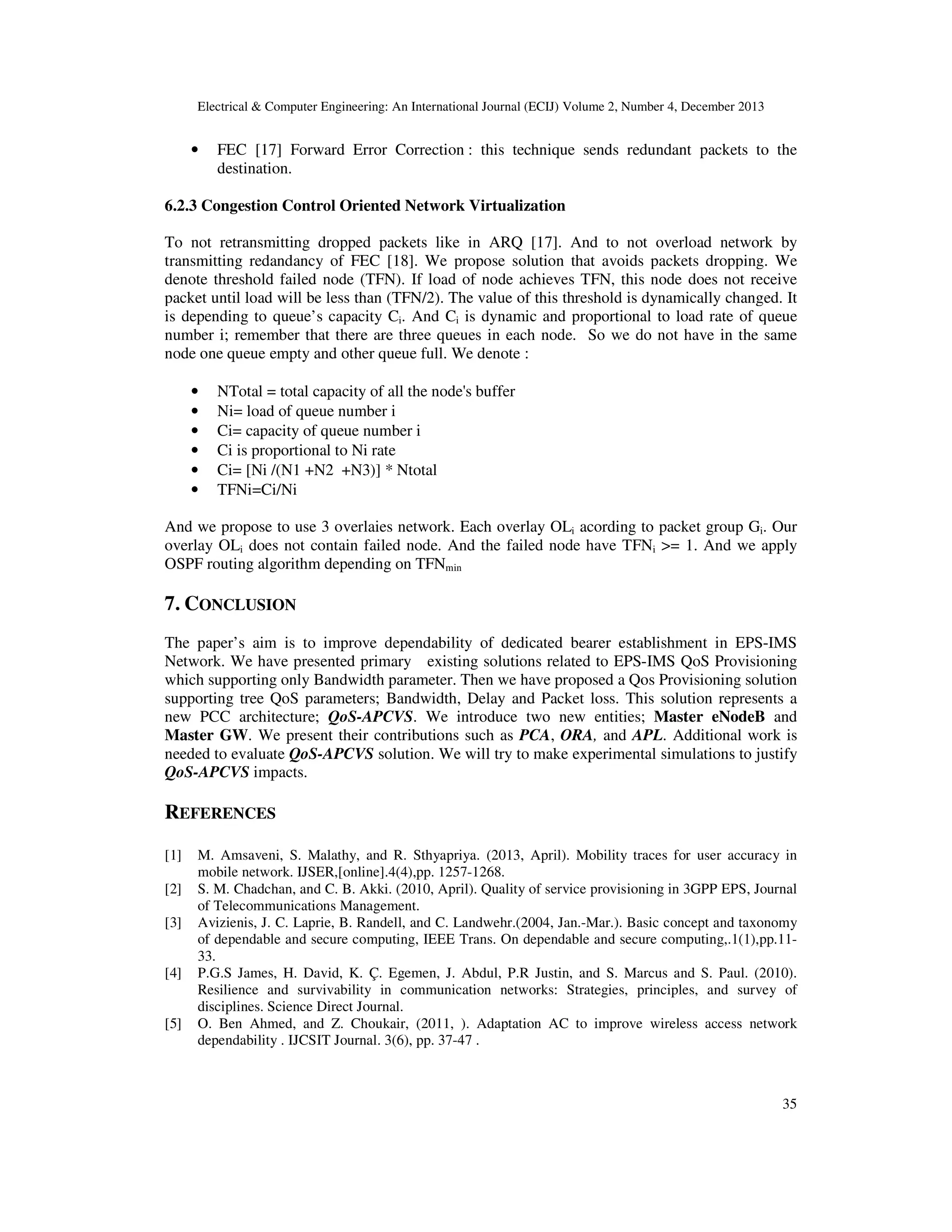 Electrical & Computer Engineering: An International Journal (ECIJ) Volume 2, Number 4, December 2013
35
• FEC [17] Forward Error Correction : this technique sends redundant packets to the
destination.
6.2.3 Congestion Control Oriented Network Virtualization
To not retransmitting dropped packets like in ARQ [17]. And to not overload network by
transmitting redandancy of FEC [18]. We propose solution that avoids packets dropping. We
denote threshold failed node (TFN). If load of node achieves TFN, this node does not receive
packet until load will be less than (TFN/2). The value of this threshold is dynamically changed. It
is depending to queue’s capacity Ci. And Ci is dynamic and proportional to load rate of queue
number i; remember that there are three queues in each node. So we do not have in the same
node one queue empty and other queue full. We denote :
• NTotal = total capacity of all the node's buffer
• Ni= load of queue number i
• Ci= capacity of queue number i
• Ci is proportional to Ni rate
• Ci= [Ni /(N1 +N2 +N3)] * Ntotal
• TFNi=Ci/Ni
And we propose to use 3 overlaies network. Each overlay OLi acording to packet group Gi. Our
overlay OLi does not contain failed node. And the failed node have TFNi >= 1. And we apply
OSPF routing algorithm depending on TFNmin
7. CONCLUSION
The paper’s aim is to improve dependability of dedicated bearer establishment in EPS-IMS
Network. We have presented primary existing solutions related to EPS-IMS QoS Provisioning
which supporting only Bandwidth parameter. Then we have proposed a Qos Provisioning solution
supporting tree QoS parameters; Bandwidth, Delay and Packet loss. This solution represents a
new PCC architecture; QoS-APCVS. We introduce two new entities; Master eNodeB and
Master GW. We present their contributions such as PCA, ORA, and APL. Additional work is
needed to evaluate QoS-APCVS solution. We will try to make experimental simulations to justify
QoS-APCVS impacts.
REFERENCES
[1] M. Amsaveni, S. Malathy, and R. Sthyapriya. (2013, April). Mobility traces for user accuracy in
mobile network. IJSER,[online].4(4),pp. 1257-1268.
[2] S. M. Chadchan, and C. B. Akki. (2010, April). Quality of service provisioning in 3GPP EPS, Journal
of Telecommunications Management.
[3] Avizienis, J. C. Laprie, B. Randell, and C. Landwehr.(2004, Jan.-Mar.). Basic concept and taxonomy
of dependable and secure computing, IEEE Trans. On dependable and secure computing,.1(1),pp.11-
33.
[4] P.G.S James, H. David, K. Ç. Egemen, J. Abdul, P.R Justin, and S. Marcus and S. Paul. (2010).
Resilience and survivability in communication networks: Strategies, principles, and survey of
disciplines. Science Direct Journal.
[5] O. Ben Ahmed, and Z. Choukair, (2011, ). Adaptation AC to improve wireless access network
dependability . IJCSIT Journal. 3(6), pp. 37-47 .
 