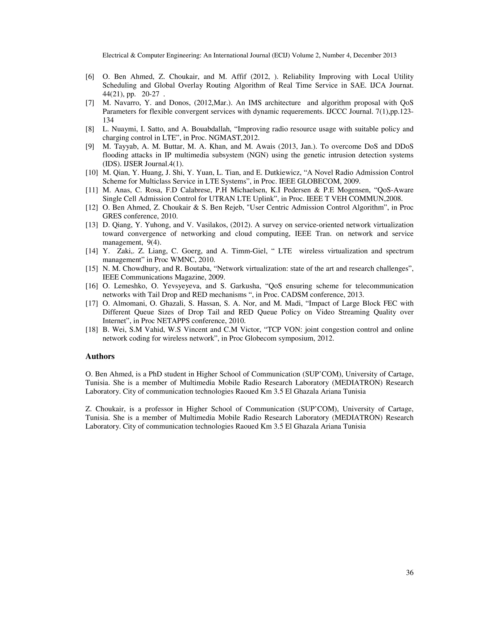 Electrical & Computer Engineering: An International Journal (ECIJ) Volume 2, Number 4, December 2013
36
[6] O. Ben Ahmed, Z. Choukair, and M. Affif (2012, ). Reliability Improving with Local Utility
Scheduling and Global Overlay Routing Algorithm of Real Time Service in SAE. IJCA Journat.
44(21), pp. 20-27 .
[7] M. Navarro, Y. and Donos, (2012,Mar.). An IMS architecture and algorithm proposal with QoS
Parameters for flexible convergent services with dynamic requerements. IJCCC Journal. 7(1),pp.123-
134
[8] L. Nuaymi, I. Satto, and A. Bouabdallah, “Improving radio resource usage with suitable policy and
charging control in LTE”, in Proc. NGMAST,2012.
[9] M. Tayyab, A. M. Buttar, M. A. Khan, and M. Awais (2013, Jan.). To overcome DoS and DDoS
flooding attacks in IP multimedia subsystem (NGN) using the genetic intrusion detection systems
(IDS). IJSER Journal.4(1).
[10] M. Qian, Y. Huang, J. Shi, Y. Yuan, L. Tian, and E. Dutkiewicz, “A Novel Radio Admission Control
Scheme for Multiclass Service in LTE Systems”, in Proc. IEEE GLOBECOM, 2009.
[11] M. Anas, C. Rosa, F.D Calabrese, P.H Michaelsen, K.I Pedersen & P.E Mogensen, “QoS-Aware
Single Cell Admission Control for UTRAN LTE Uplink”, in Proc. IEEE T VEH COMMUN,2008.
[12] O. Ben Ahmed, Z. Choukair & S. Ben Rejeb, "User Centric Admission Control Algorithm”, in Proc
GRES conference, 2010.
[13] D. Qiang, Y. Yuhong, and V. Vasilakos, (2012). A survey on service-oriented network virtualization
toward convergence of networking and cloud computing, IEEE Tran. on network and service
management, 9(4).
[14] Y. Zaki,. Z. Liang, C. Goerg, and A. Timm-Giel, “ LTE wireless virtualization and spectrum
management” in Proc WMNC, 2010.
[15] N. M. Chowdhury, and R. Boutaba, “Network virtualization: state of the art and research challenges”,
IEEE Communications Magazine, 2009.
[16] O. Lemeshko, O. Yevsyeyeva, and S. Garkusha, “QoS ensuring scheme for telecommunication
networks with Tail Drop and RED mechanisms “, in Proc. CADSM conference, 2013.
[17] O. Almomani, O. Ghazali, S. Hassan, S. A. Nor, and M. Madi, “Impact of Large Block FEC with
Different Queue Sizes of Drop Tail and RED Queue Policy on Video Streaming Quality over
Internet”, in Proc NETAPPS conference, 2010.
[18] B. Wei, S.M Vahid, W.S Vincent and C.M Victor, “TCP VON: joint congestion control and online
network coding for wireless network”, in Proc Globecom symposium, 2012.
Authors
O. Ben Ahmed, is a PhD student in Higher School of Communication (SUP’COM), University of Cartage,
Tunisia. She is a member of Multimedia Mobile Radio Research Laboratory (MEDIATRON) Research
Laboratory. City of communication technologies Raoued Km 3.5 El Ghazala Ariana Tunisia
Z. Choukair, is a professor in Higher School of Communication (SUP’COM), University of Cartage,
Tunisia. She is a member of Multimedia Mobile Radio Research Laboratory (MEDIATRON) Research
Laboratory. City of communication technologies Raoued Km 3.5 El Ghazala Ariana Tunisia
 