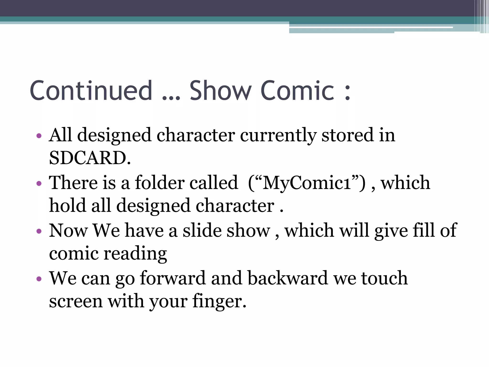 Continued … Show Comic :
• All designed character currently stored in
SDCARD.
• There is a folder called (“MyComic1”) , which
hold all designed character .
• Now We have a slide show , which will give fill of
comic reading
• We can go forward and backward we touch
screen with your finger.
 