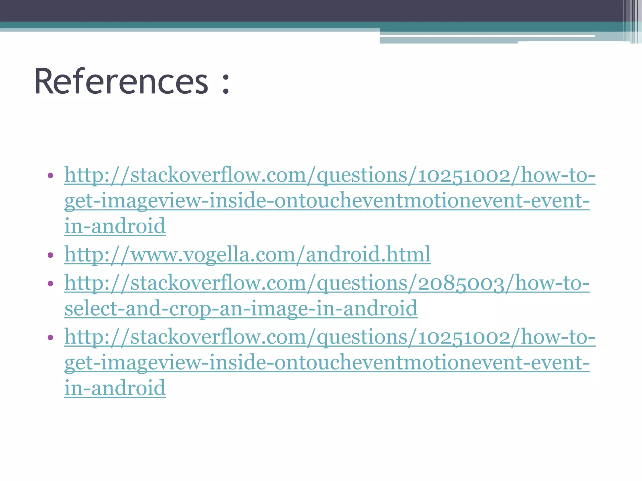 References :
• http://stackoverflow.com/questions/10251002/how-to-
get-imageview-inside-ontoucheventmotionevent-event-
in-android
• http://www.vogella.com/android.html
• http://stackoverflow.com/questions/2085003/how-to-
select-and-crop-an-image-in-android
• http://stackoverflow.com/questions/10251002/how-to-
get-imageview-inside-ontoucheventmotionevent-event-
in-android
 