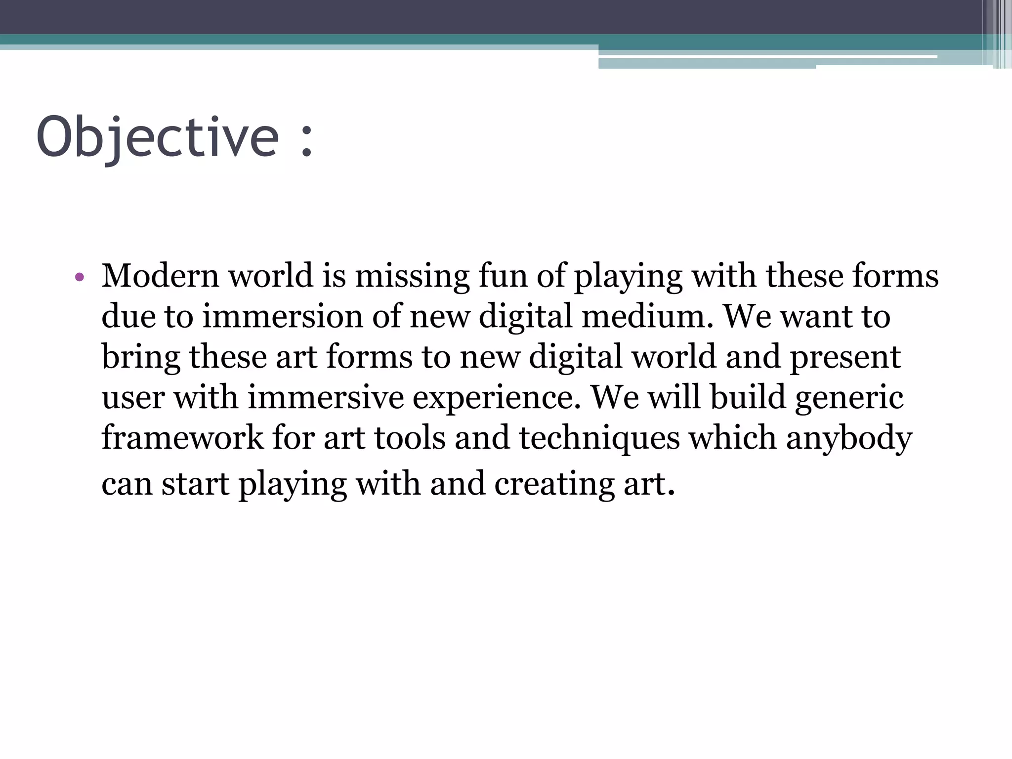 Objective :
• Modern world is missing fun of playing with these forms
due to immersion of new digital medium. We want to
bring these art forms to new digital world and present
user with immersive experience. We will build generic
framework for art tools and techniques which anybody
can start playing with and creating art.
 