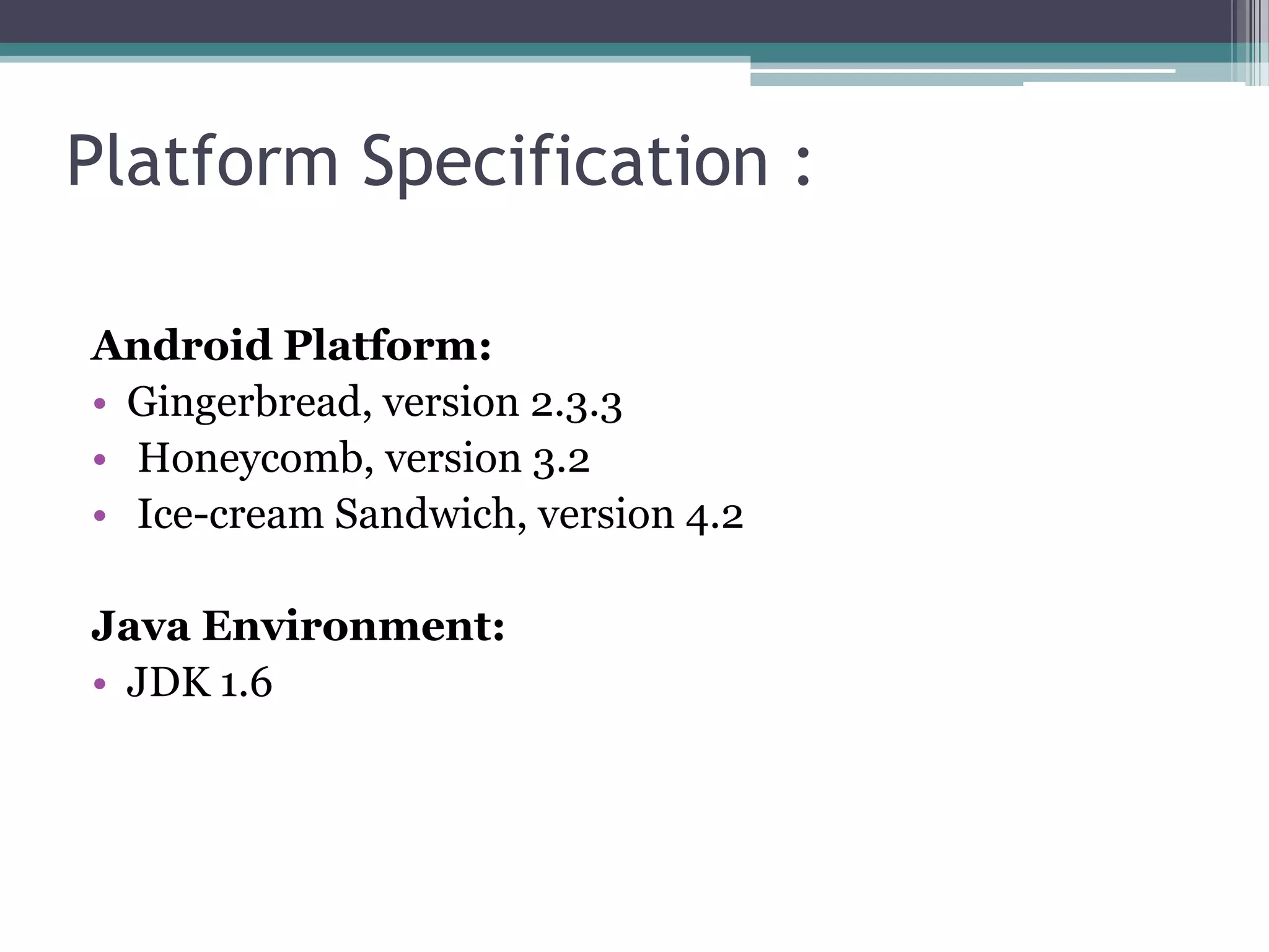 Platform Specification :
Android Platform:
• Gingerbread, version 2.3.3
• Honeycomb, version 3.2
• Ice-cream Sandwich, version 4.2
Java Environment:
• JDK 1.6
 