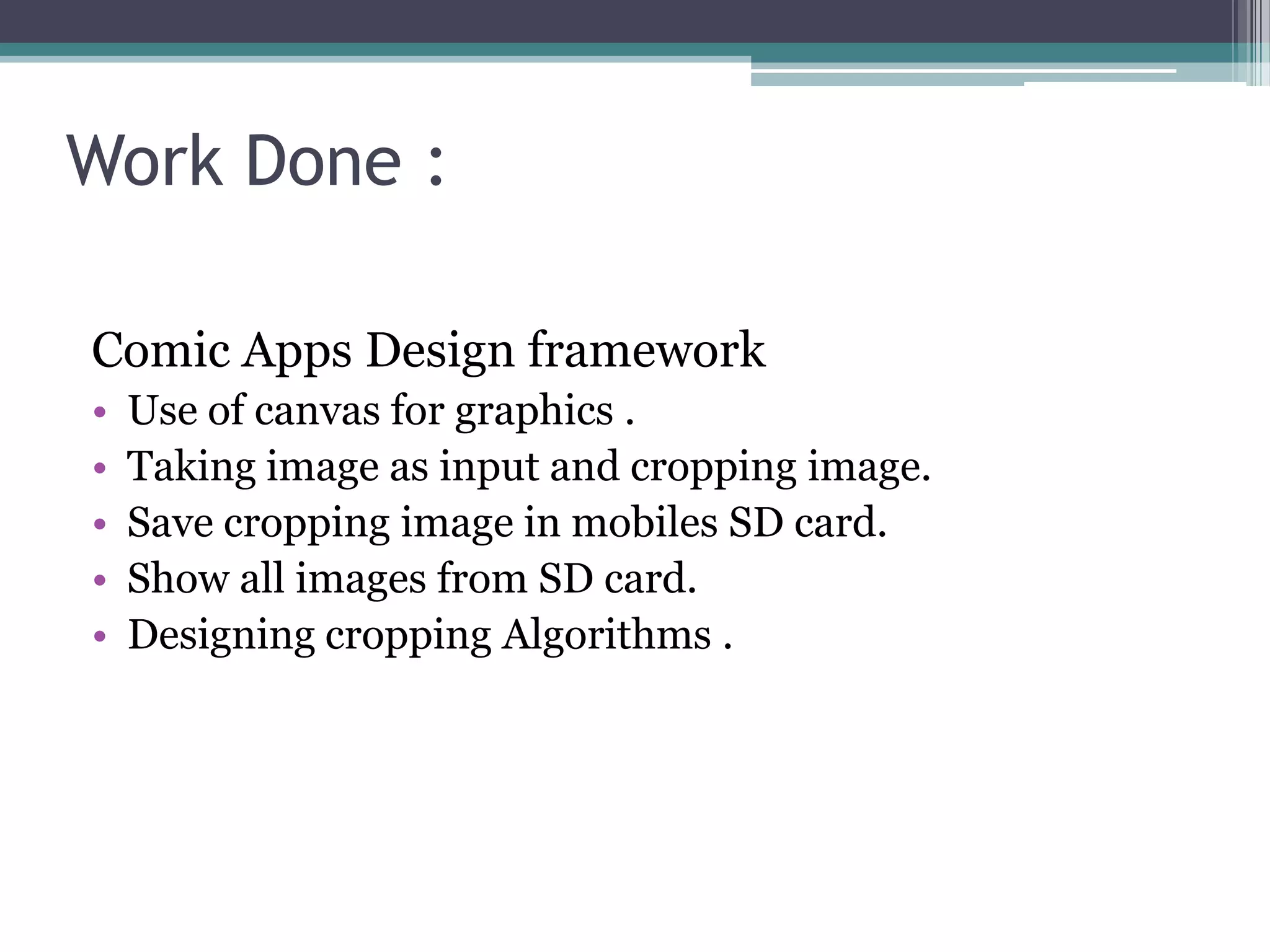 Work Done :
Comic Apps Design framework
• Use of canvas for graphics .
• Taking image as input and cropping image.
• Save cropping image in mobiles SD card.
• Show all images from SD card.
• Designing cropping Algorithms .
 